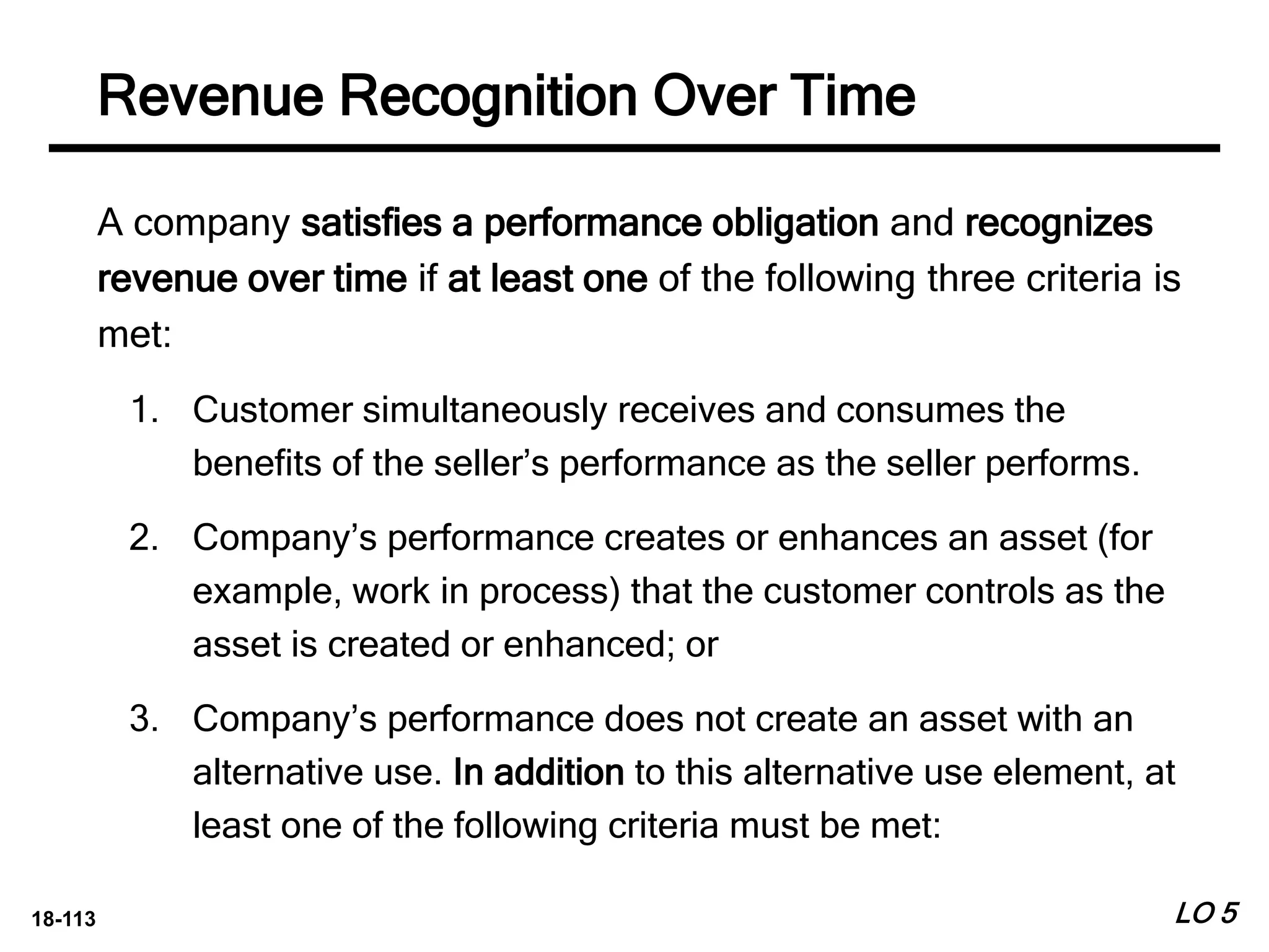 18-113
A company satisfies a performance obligation and recognizes
revenue over time if at least one of the following three criteria is
met:
1. Customer simultaneously receives and consumes the
benefits of the seller’s performance as the seller performs.
2. Company’s performance creates or enhances an asset (for
example, work in process) that the customer controls as the
asset is created or enhanced; or
3. Company’s performance does not create an asset with an
alternative use. In addition to this alternative use element, at
least one of the following criteria must be met:
LO 5
Revenue Recognition Over Time
 