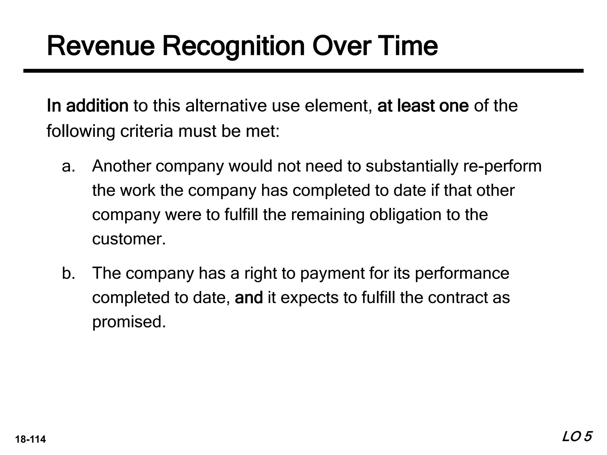 18-114
In addition to this alternative use element, at least one of the
following criteria must be met:
a. Another company would not need to substantially re-perform
the work the company has completed to date if that other
company were to fulfill the remaining obligation to the
customer.
b. The company has a right to payment for its performance
completed to date, and it expects to fulfill the contract as
promised.
LO 5
Revenue Recognition Over Time
 