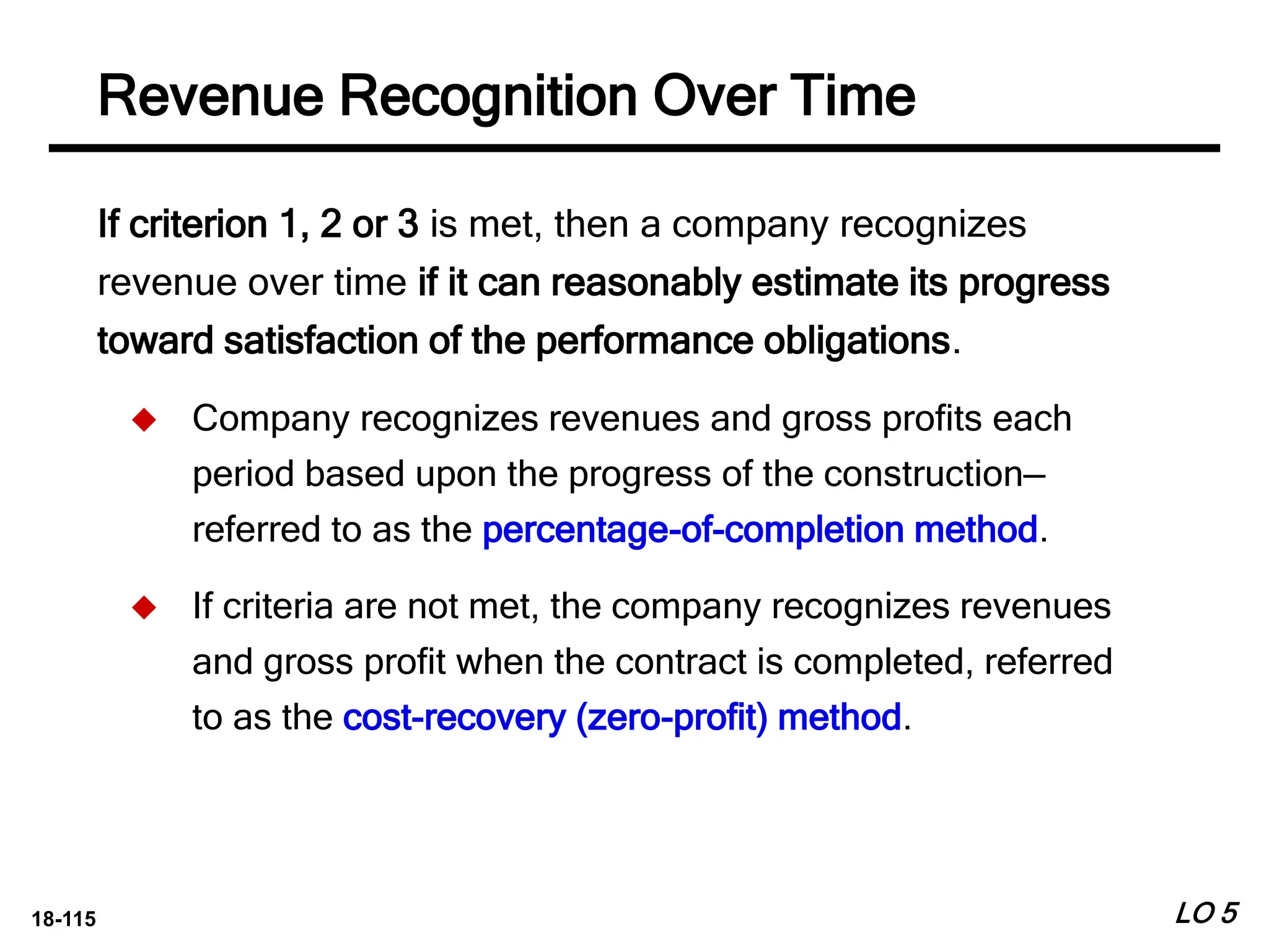 18-115
If criterion 1, 2 or 3 is met, then a company recognizes
revenue over time if it can reasonably estimate its progress
toward satisfaction of the performance obligations.
 Company recognizes revenues and gross profits each
period based upon the progress of the construction—
referred to as the percentage-of-completion method.
 If criteria are not met, the company recognizes revenues
and gross profit when the contract is completed, referred
to as the cost-recovery (zero-profit) method.
LO 5
Revenue Recognition Over Time
 