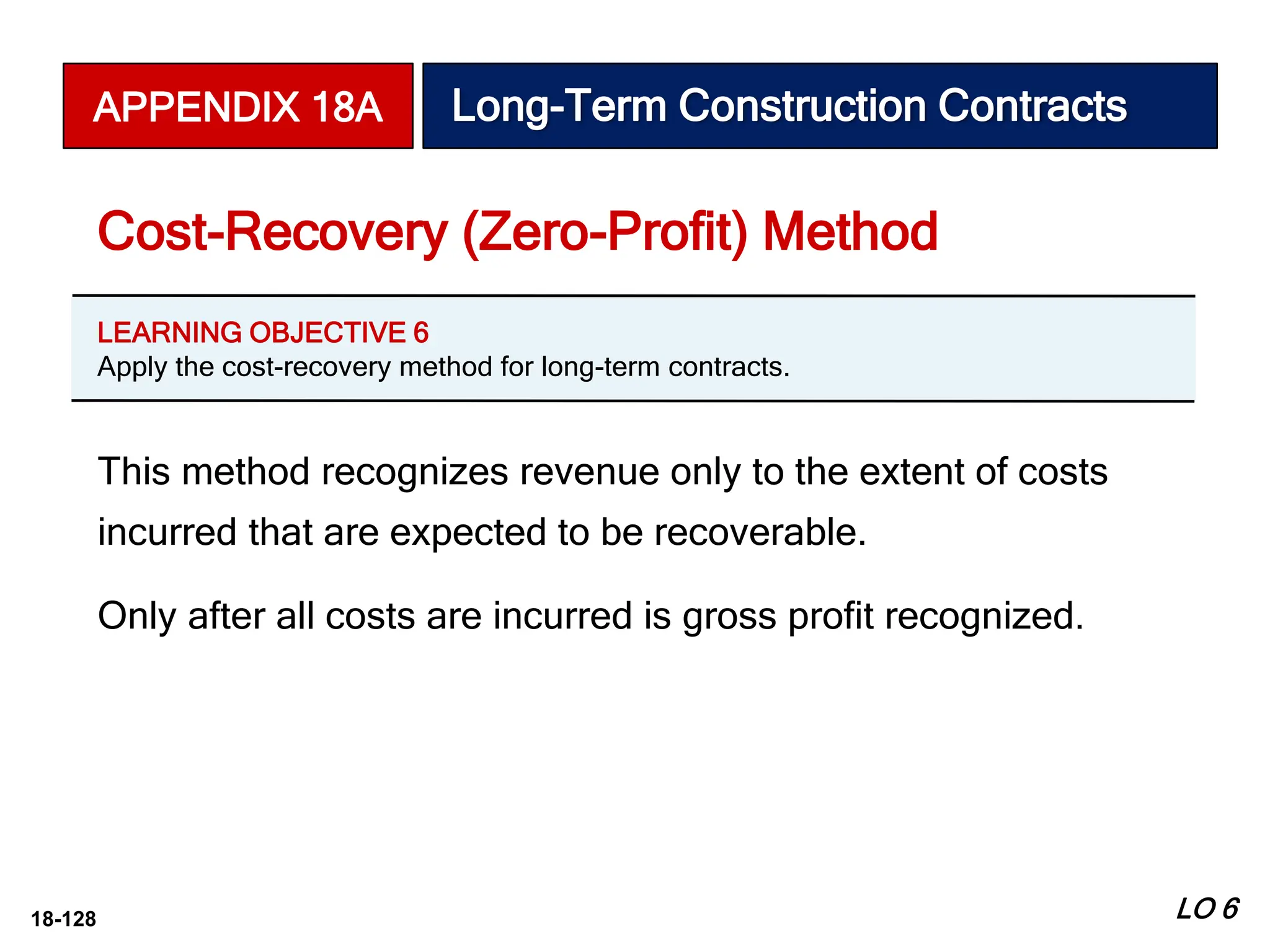 18-128
This method recognizes revenue only to the extent of costs
incurred that are expected to be recoverable.
Only after all costs are incurred is gross profit recognized.
Cost-Recovery (Zero-Profit) Method
APPENDIX 18A Long-Term Construction Contracts
LEARNING OBJECTIVE 6
Apply the cost-recovery method for long-term contracts.
LO 6
 