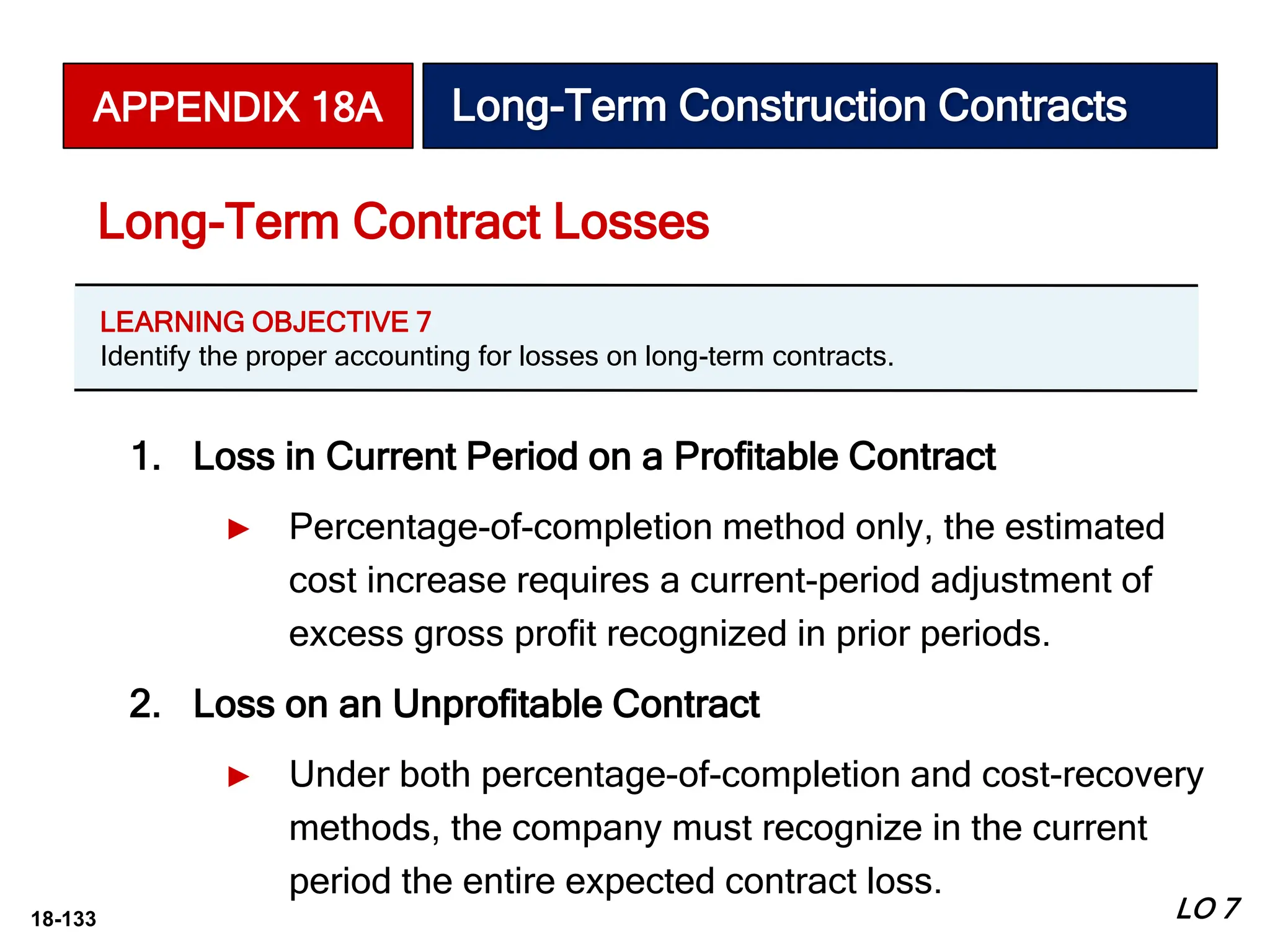 18-133
1. Loss in Current Period on a Profitable Contract
► Percentage-of-completion method only, the estimated
cost increase requires a current-period adjustment of
excess gross profit recognized in prior periods.
2. Loss on an Unprofitable Contract
► Under both percentage-of-completion and cost-recovery
methods, the company must recognize in the current
period the entire expected contract loss.
Long-Term Contract Losses
APPENDIX 18A Long-Term Construction Contracts
LEARNING OBJECTIVE 7
Identify the proper accounting for losses on long-term contracts.
LO 7
 