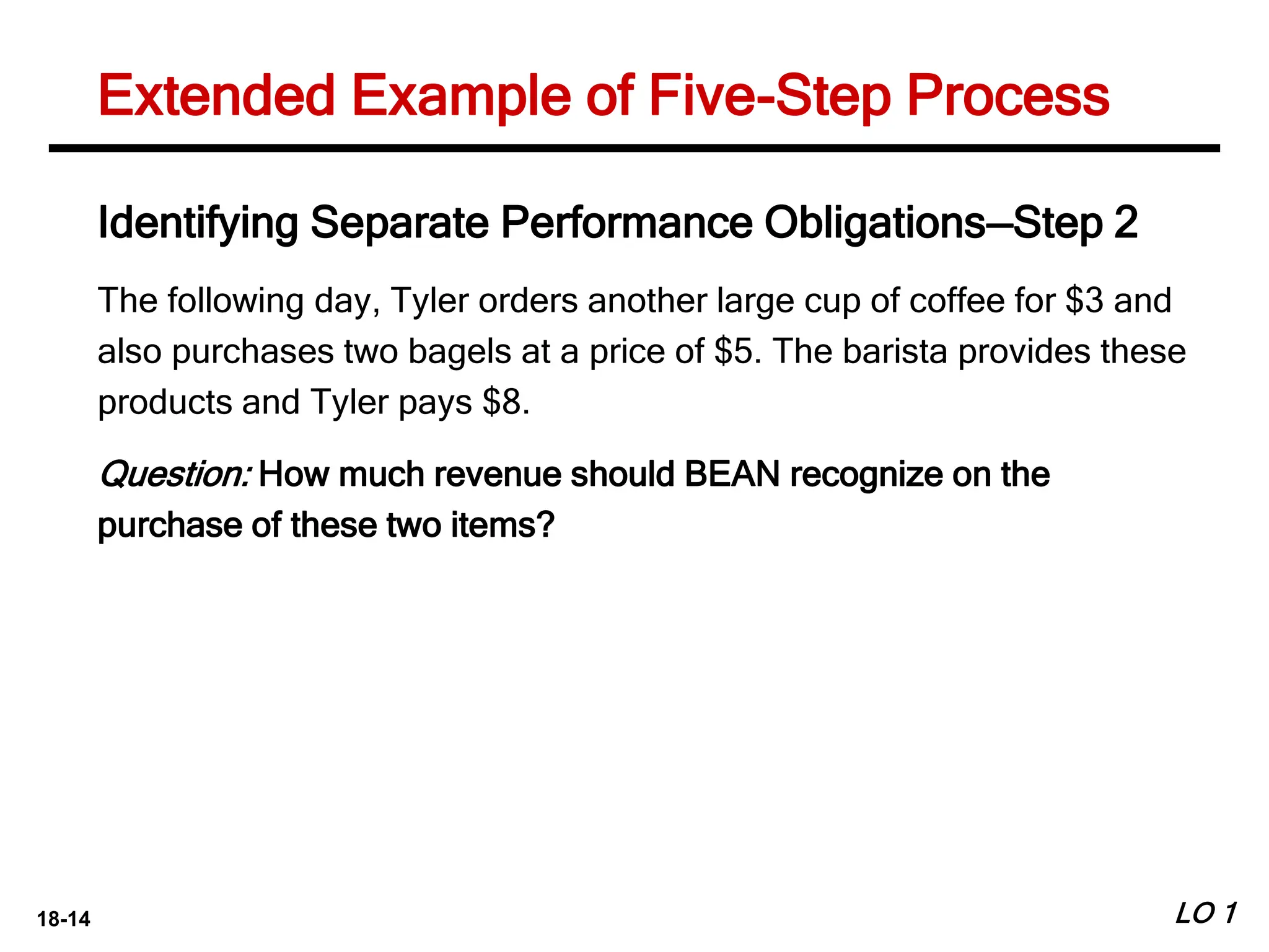 18-14 LO 1
Extended Example of Five-Step Process
Identifying Separate Performance Obligations—Step 2
The following day, Tyler orders another large cup of coffee for $3 and
also purchases two bagels at a price of $5. The barista provides these
products and Tyler pays $8.
Question: How much revenue should BEAN recognize on the
purchase of these two items?
 