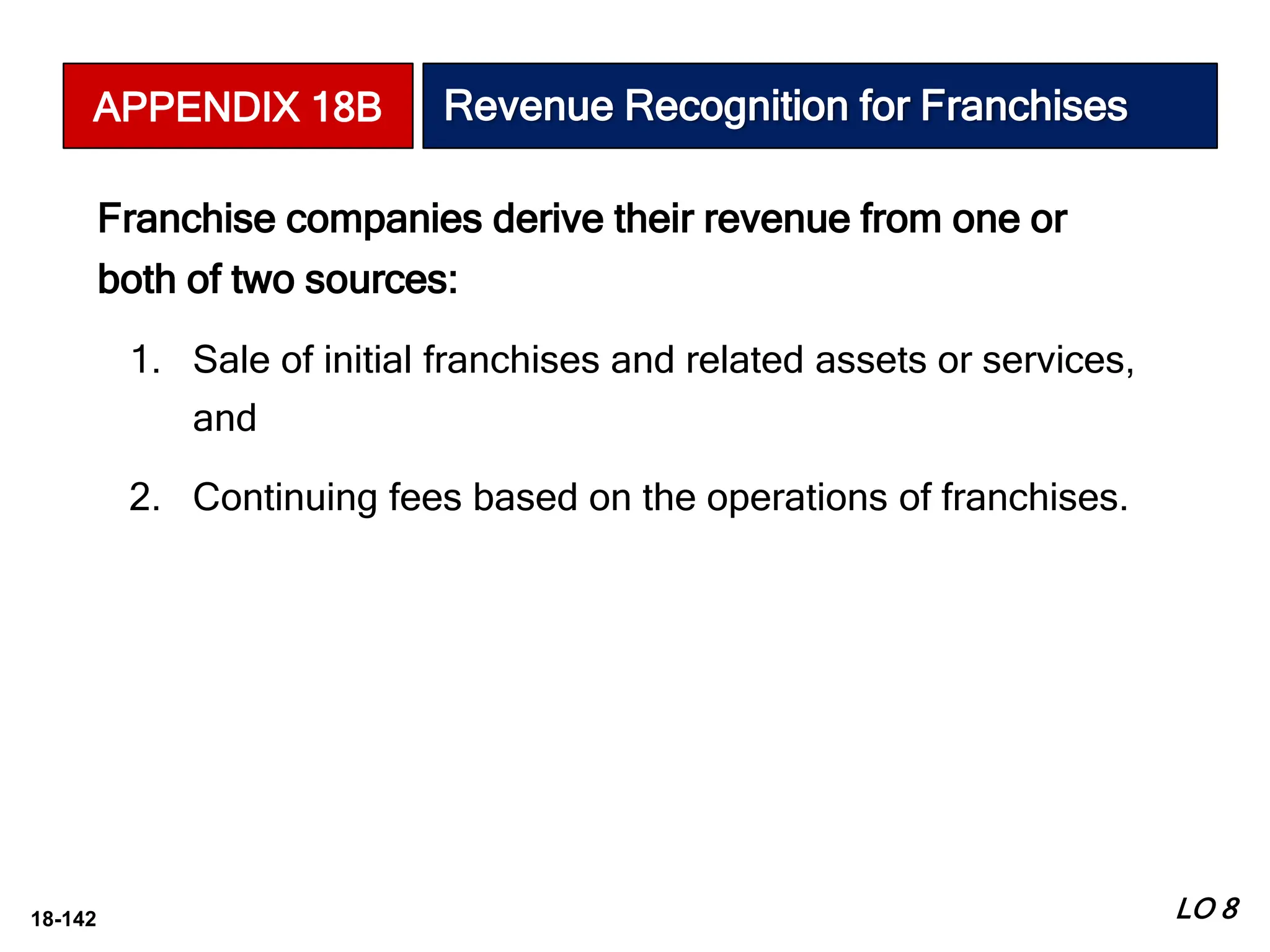 18-142
Franchise companies derive their revenue from one or
both of two sources:
1. Sale of initial franchises and related assets or services,
and
2. Continuing fees based on the operations of franchises.
LO 8
APPENDIX 18B Revenue Recognition for Franchises
 