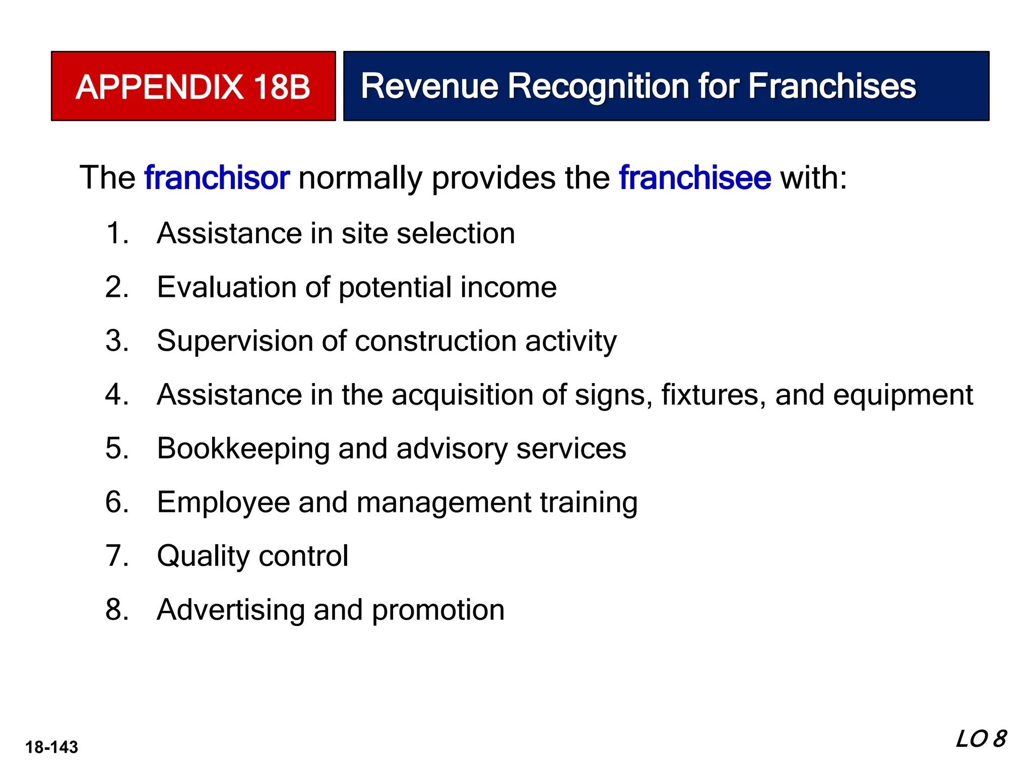 18-143
The franchisor normally provides the franchisee with:
1. Assistance in site selection
2. Evaluation of potential income
3. Supervision of construction activity
4. Assistance in the acquisition of signs, fixtures, and equipment
5. Bookkeeping and advisory services
6. Employee and management training
7. Quality control
8. Advertising and promotion
LO 8
APPENDIX 18B Revenue Recognition for Franchises
 
