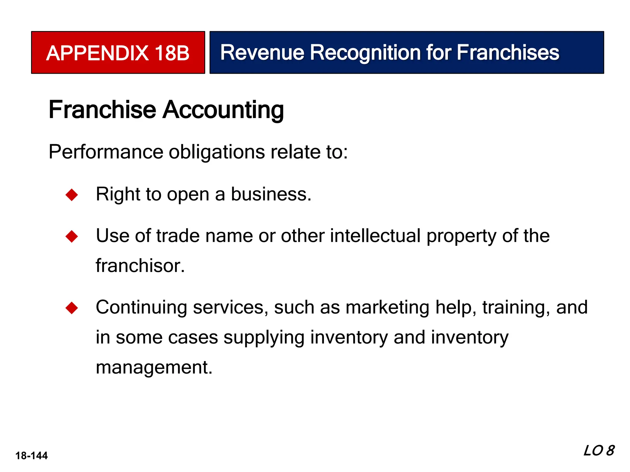 18-144
Performance obligations relate to:
 Right to open a business.
 Use of trade name or other intellectual property of the
franchisor.
 Continuing services, such as marketing help, training, and
in some cases supplying inventory and inventory
management.
Franchise Accounting
LO 8
APPENDIX 18B Revenue Recognition for Franchises
 