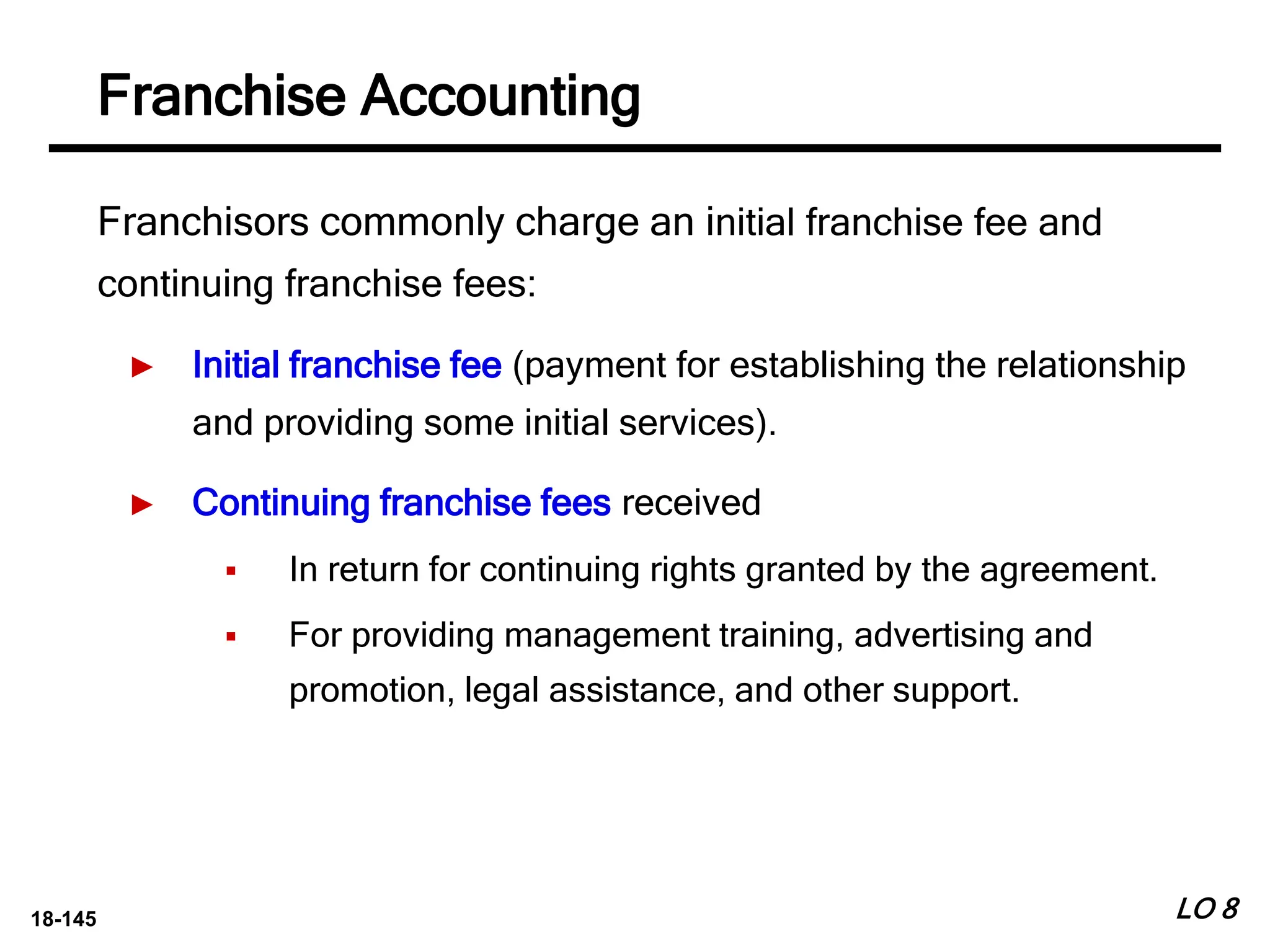 18-145
Franchisors commonly charge an initial franchise fee and
continuing franchise fees:
► Initial franchise fee (payment for establishing the relationship
and providing some initial services).
► Continuing franchise fees received
 In return for continuing rights granted by the agreement.
 For providing management training, advertising and
promotion, legal assistance, and other support.
LO 8
Franchise Accounting
 