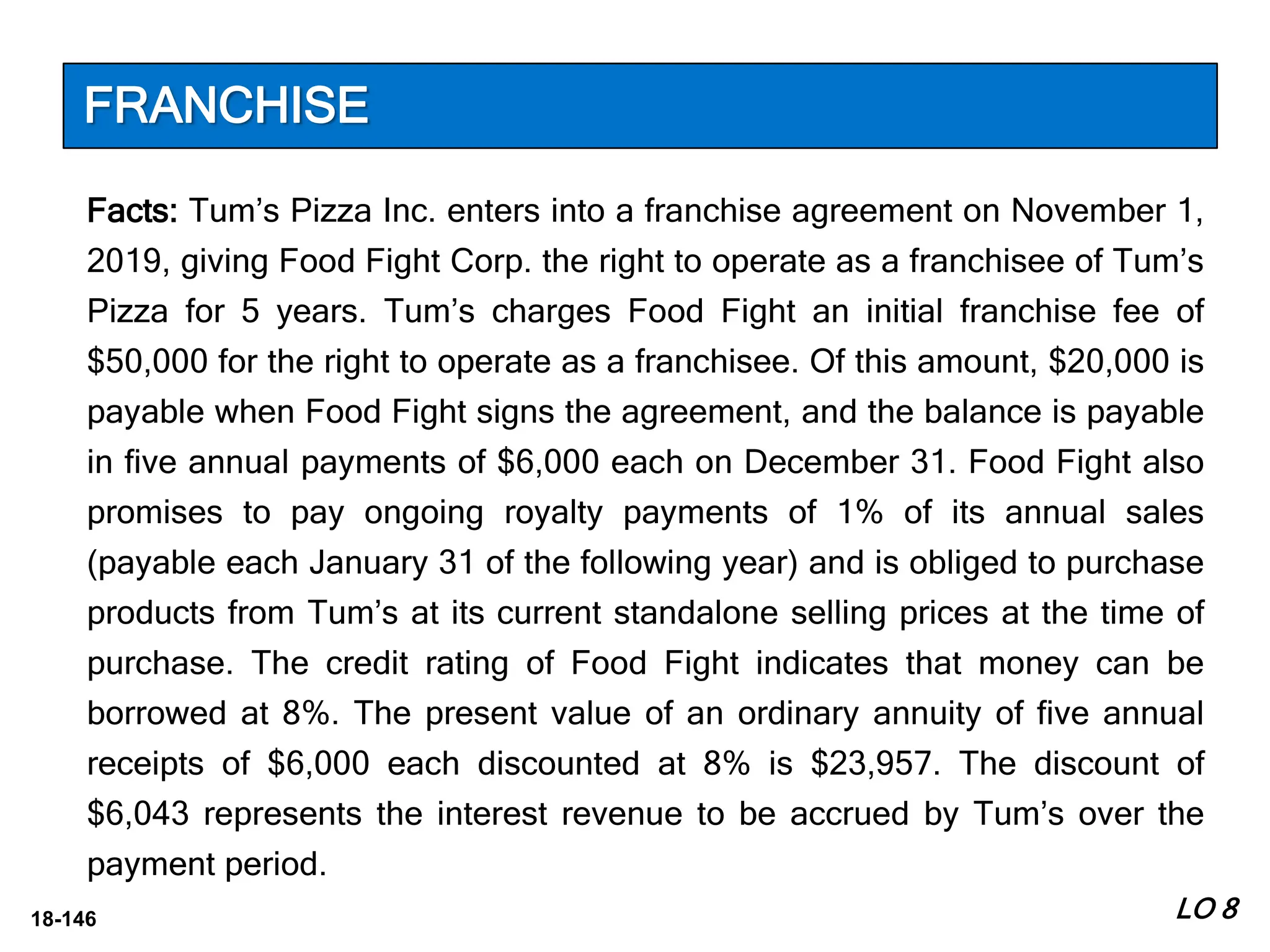 18-146
Facts: Tum’s Pizza Inc. enters into a franchise agreement on November 1,
2019, giving Food Fight Corp. the right to operate as a franchisee of Tum’s
Pizza for 5 years. Tum’s charges Food Fight an initial franchise fee of
$50,000 for the right to operate as a franchisee. Of this amount, $20,000 is
payable when Food Fight signs the agreement, and the balance is payable
in five annual payments of $6,000 each on December 31. Food Fight also
promises to pay ongoing royalty payments of 1% of its annual sales
(payable each January 31 of the following year) and is obliged to purchase
products from Tum’s at its current standalone selling prices at the time of
purchase. The credit rating of Food Fight indicates that money can be
borrowed at 8%. The present value of an ordinary annuity of five annual
receipts of $6,000 each discounted at 8% is $23,957. The discount of
$6,043 represents the interest revenue to be accrued by Tum’s over the
payment period.
LO 8
FRANCHISE
 