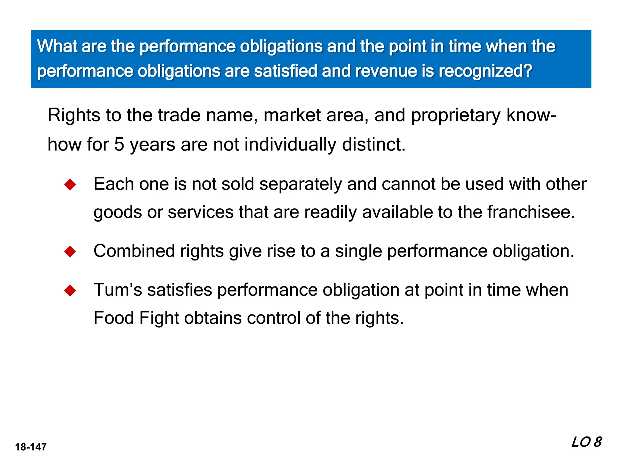 18-147
Rights to the trade name, market area, and proprietary know-
how for 5 years are not individually distinct.
 Each one is not sold separately and cannot be used with other
goods or services that are readily available to the franchisee.
 Combined rights give rise to a single performance obligation.
 Tum’s satisfies performance obligation at point in time when
Food Fight obtains control of the rights.
LO 8
What are the performance obligations and the point in time when the
performance obligations are satisfied and revenue is recognized?
 