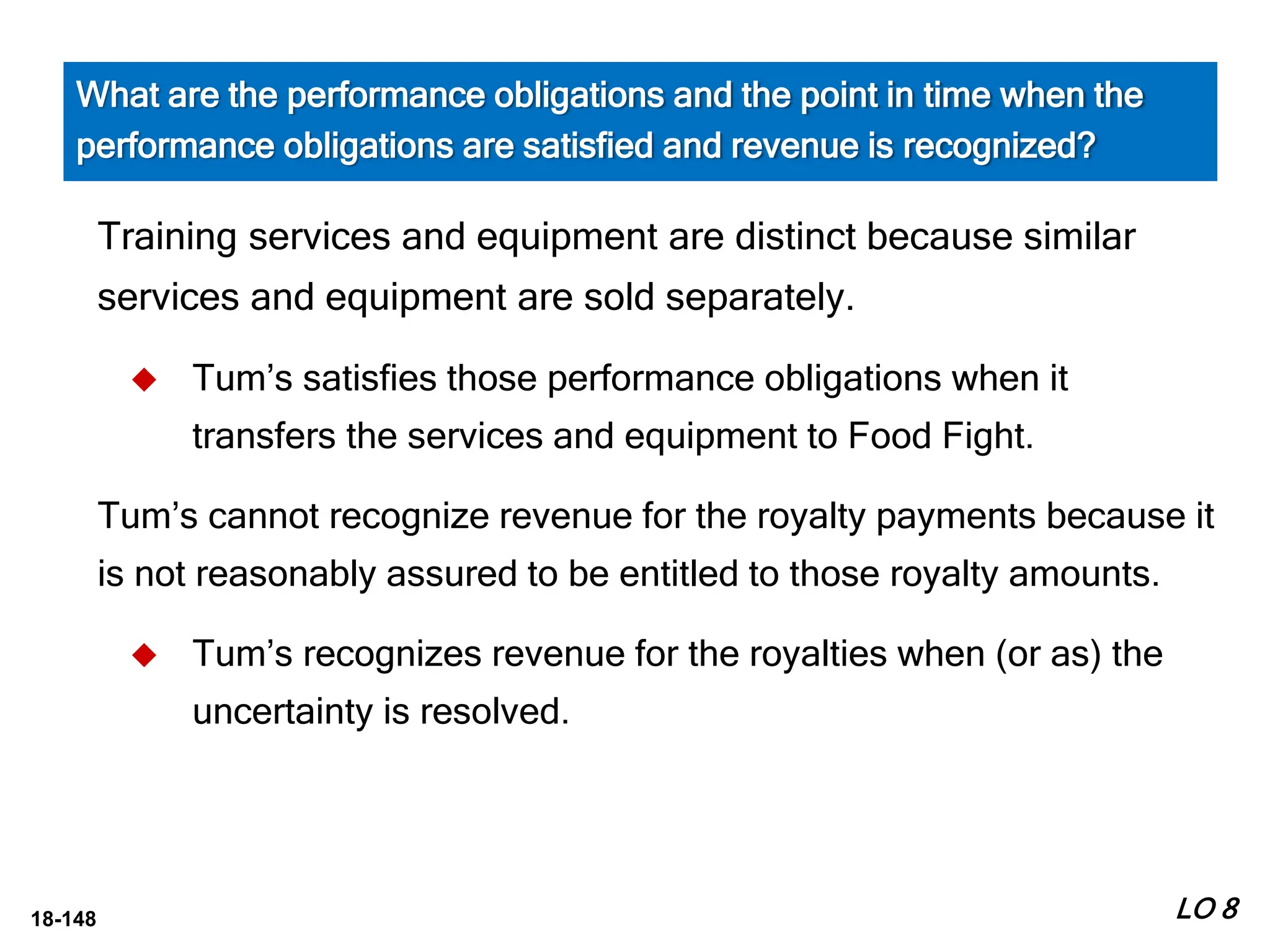 18-148
Training services and equipment are distinct because similar
services and equipment are sold separately.
 Tum’s satisfies those performance obligations when it
transfers the services and equipment to Food Fight.
Tum’s cannot recognize revenue for the royalty payments because it
is not reasonably assured to be entitled to those royalty amounts.
 Tum’s recognizes revenue for the royalties when (or as) the
uncertainty is resolved.
LO 8
What are the performance obligations and the point in time when the
performance obligations are satisfied and revenue is recognized?
 