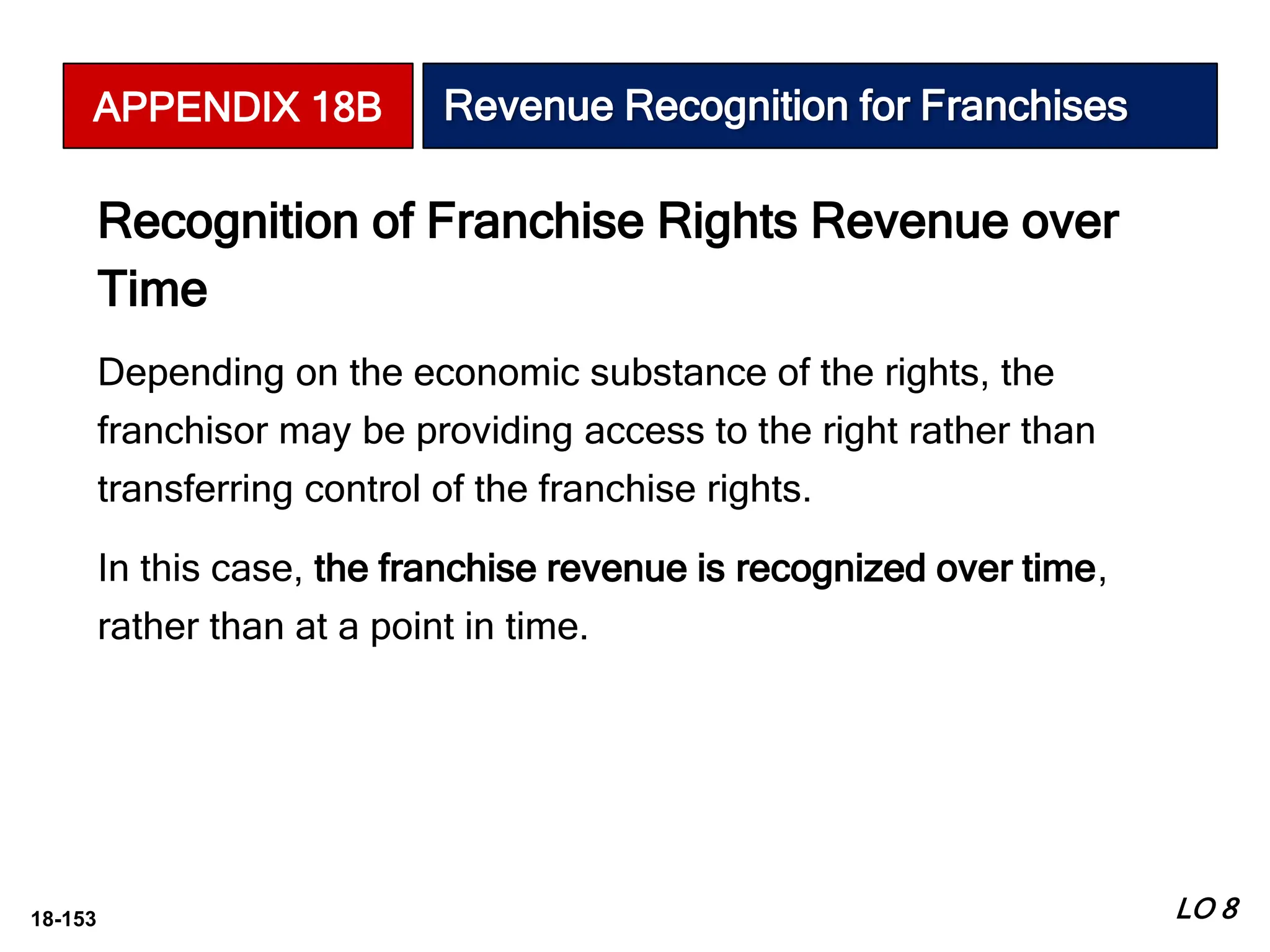 18-153
Recognition of Franchise Rights Revenue over
Time
Depending on the economic substance of the rights, the
franchisor may be providing access to the right rather than
transferring control of the franchise rights.
In this case, the franchise revenue is recognized over time,
rather than at a point in time.
LO 8
APPENDIX 18B Revenue Recognition for Franchises
 
