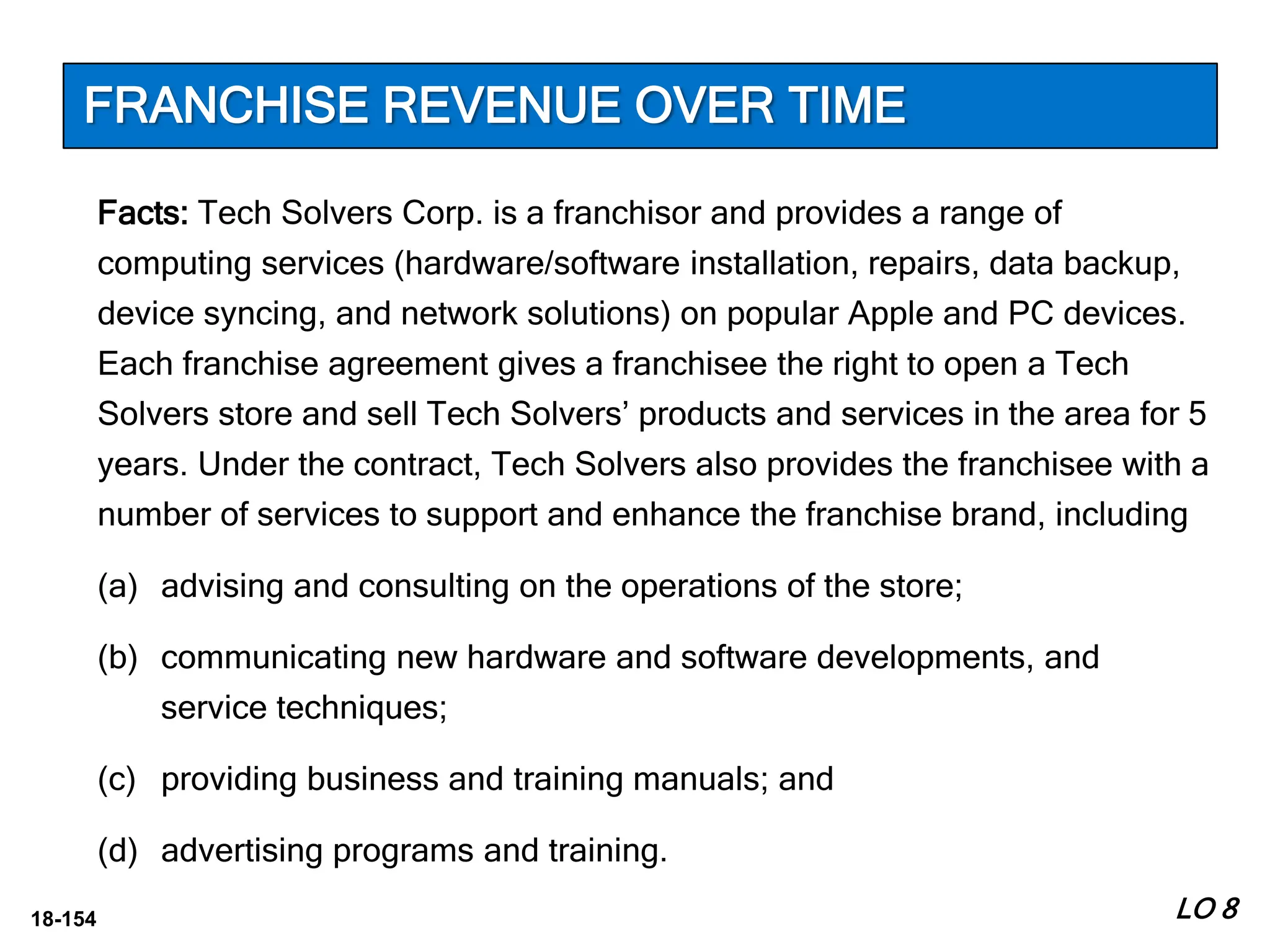 18-154
Facts: Tech Solvers Corp. is a franchisor and provides a range of
computing services (hardware/software installation, repairs, data backup,
device syncing, and network solutions) on popular Apple and PC devices.
Each franchise agreement gives a franchisee the right to open a Tech
Solvers store and sell Tech Solvers’ products and services in the area for 5
years. Under the contract, Tech Solvers also provides the franchisee with a
number of services to support and enhance the franchise brand, including
(a) advising and consulting on the operations of the store;
(b) communicating new hardware and software developments, and
service techniques;
(c) providing business and training manuals; and
(d) advertising programs and training.
LO 8
FRANCHISE REVENUE OVER TIME
 