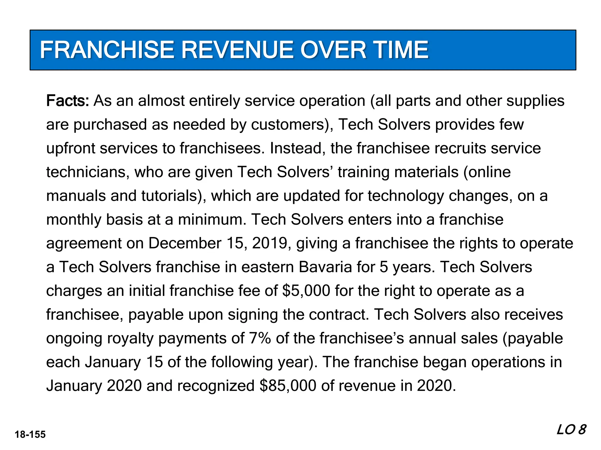 18-155
Facts: As an almost entirely service operation (all parts and other supplies
are purchased as needed by customers), Tech Solvers provides few
upfront services to franchisees. Instead, the franchisee recruits service
technicians, who are given Tech Solvers’ training materials (online
manuals and tutorials), which are updated for technology changes, on a
monthly basis at a minimum. Tech Solvers enters into a franchise
agreement on December 15, 2019, giving a franchisee the rights to operate
a Tech Solvers franchise in eastern Bavaria for 5 years. Tech Solvers
charges an initial franchise fee of $5,000 for the right to operate as a
franchisee, payable upon signing the contract. Tech Solvers also receives
ongoing royalty payments of 7% of the franchisee’s annual sales (payable
each January 15 of the following year). The franchise began operations in
January 2020 and recognized $85,000 of revenue in 2020.
LO 8
FRANCHISE REVENUE OVER TIME
 