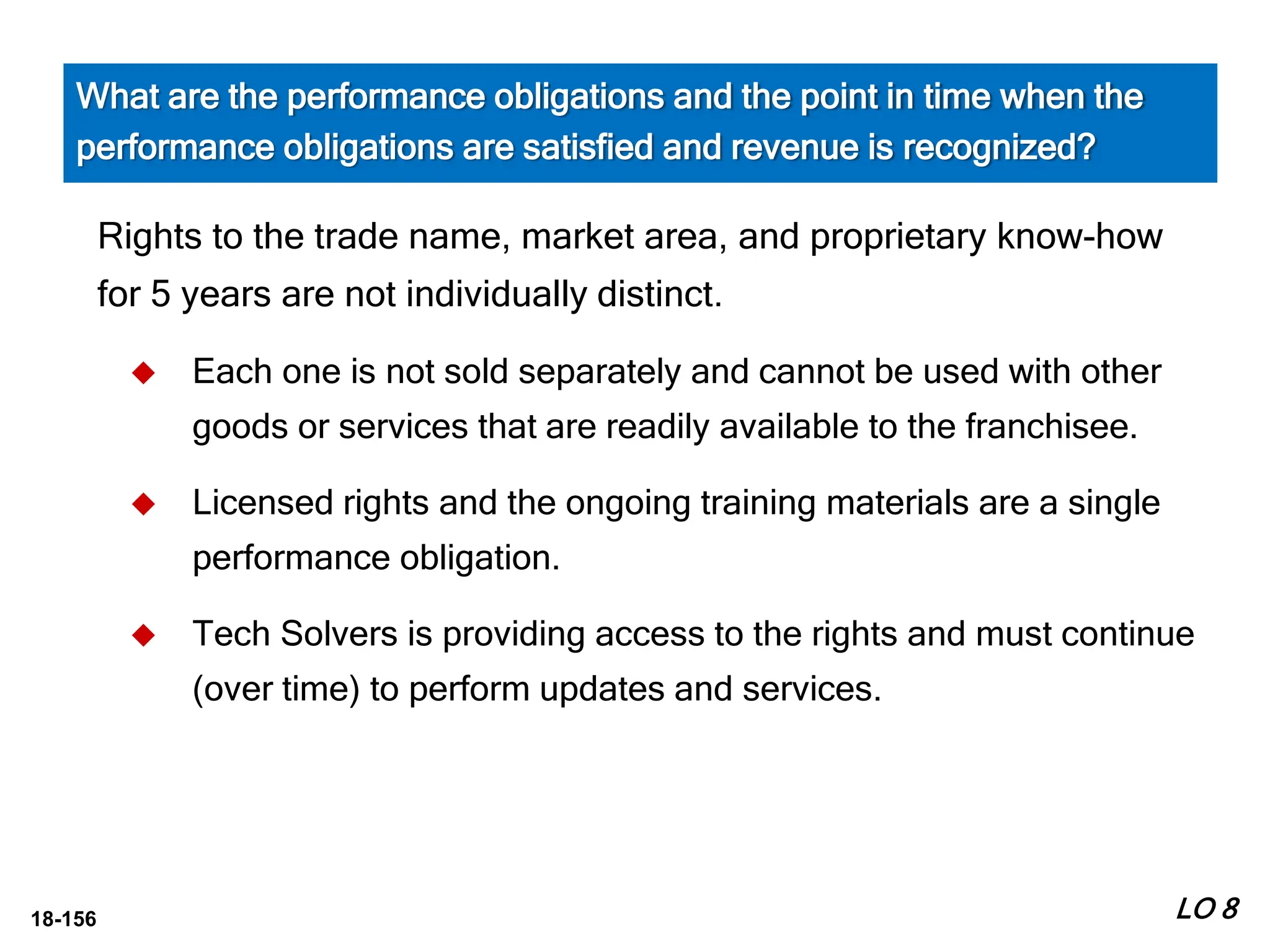 18-156
Rights to the trade name, market area, and proprietary know-how
for 5 years are not individually distinct.
 Each one is not sold separately and cannot be used with other
goods or services that are readily available to the franchisee.
 Licensed rights and the ongoing training materials are a single
performance obligation.
 Tech Solvers is providing access to the rights and must continue
(over time) to perform updates and services.
LO 8
What are the performance obligations and the point in time when the
performance obligations are satisfied and revenue is recognized?
 