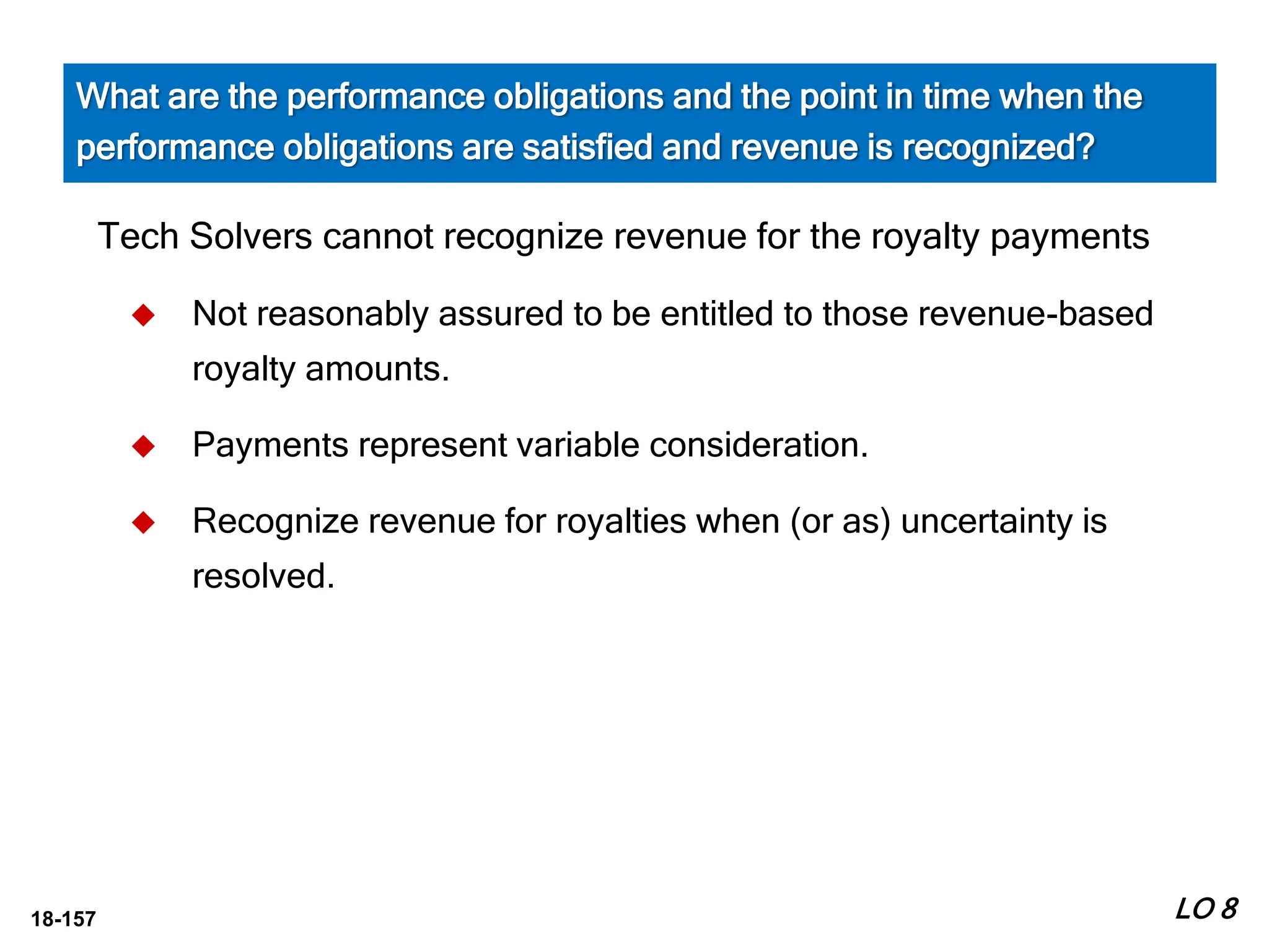 18-157
Tech Solvers cannot recognize revenue for the royalty payments
 Not reasonably assured to be entitled to those revenue-based
royalty amounts.
 Payments represent variable consideration.
 Recognize revenue for royalties when (or as) uncertainty is
resolved.
LO 8
What are the performance obligations and the point in time when the
performance obligations are satisfied and revenue is recognized?
 