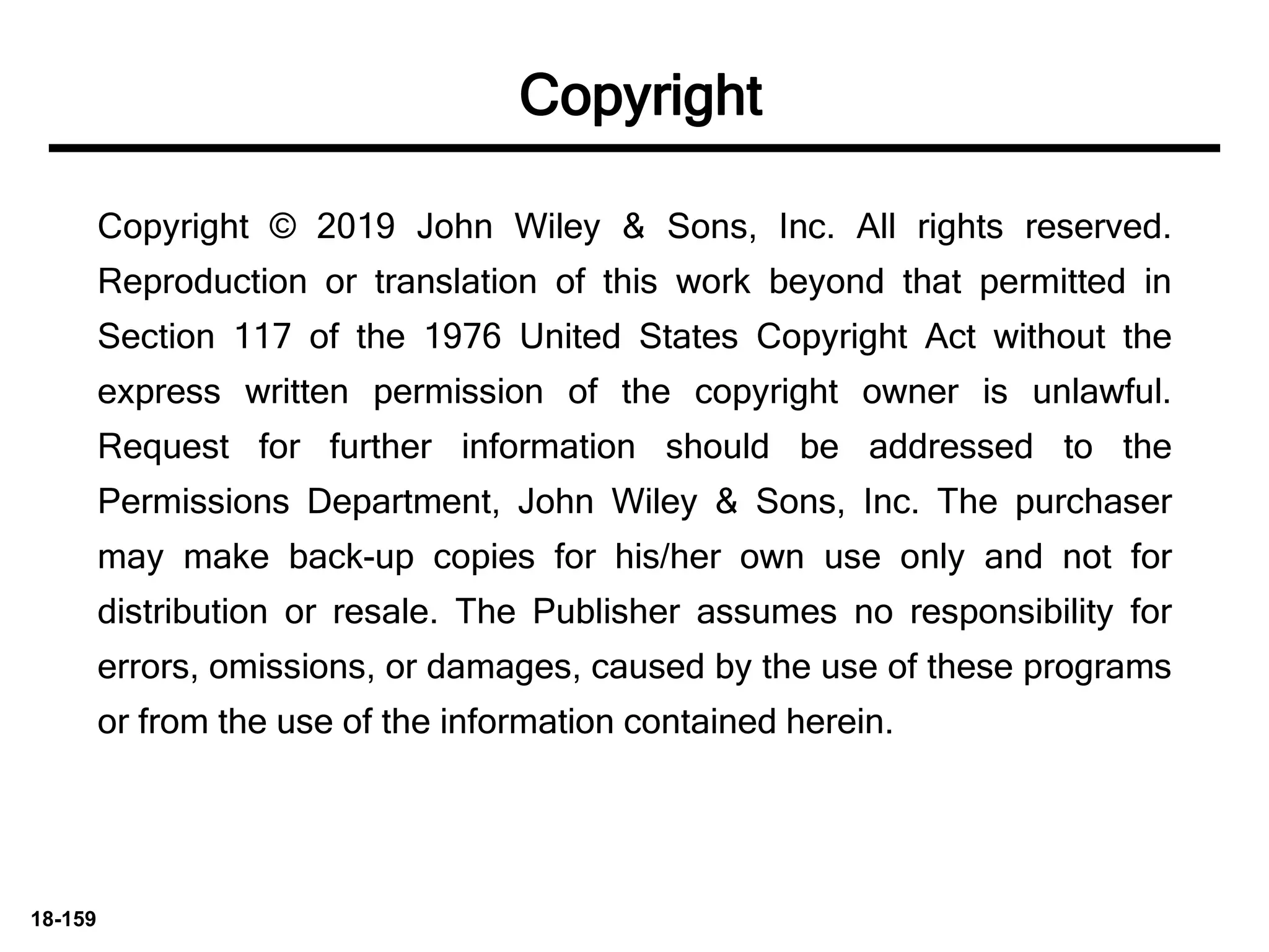 18-159
Copyright © 2019 John Wiley & Sons, Inc. All rights reserved.
Reproduction or translation of this work beyond that permitted in
Section 117 of the 1976 United States Copyright Act without the
express written permission of the copyright owner is unlawful.
Request for further information should be addressed to the
Permissions Department, John Wiley & Sons, Inc. The purchaser
may make back-up copies for his/her own use only and not for
distribution or resale. The Publisher assumes no responsibility for
errors, omissions, or damages, caused by the use of these programs
or from the use of the information contained herein.
Copyright
 