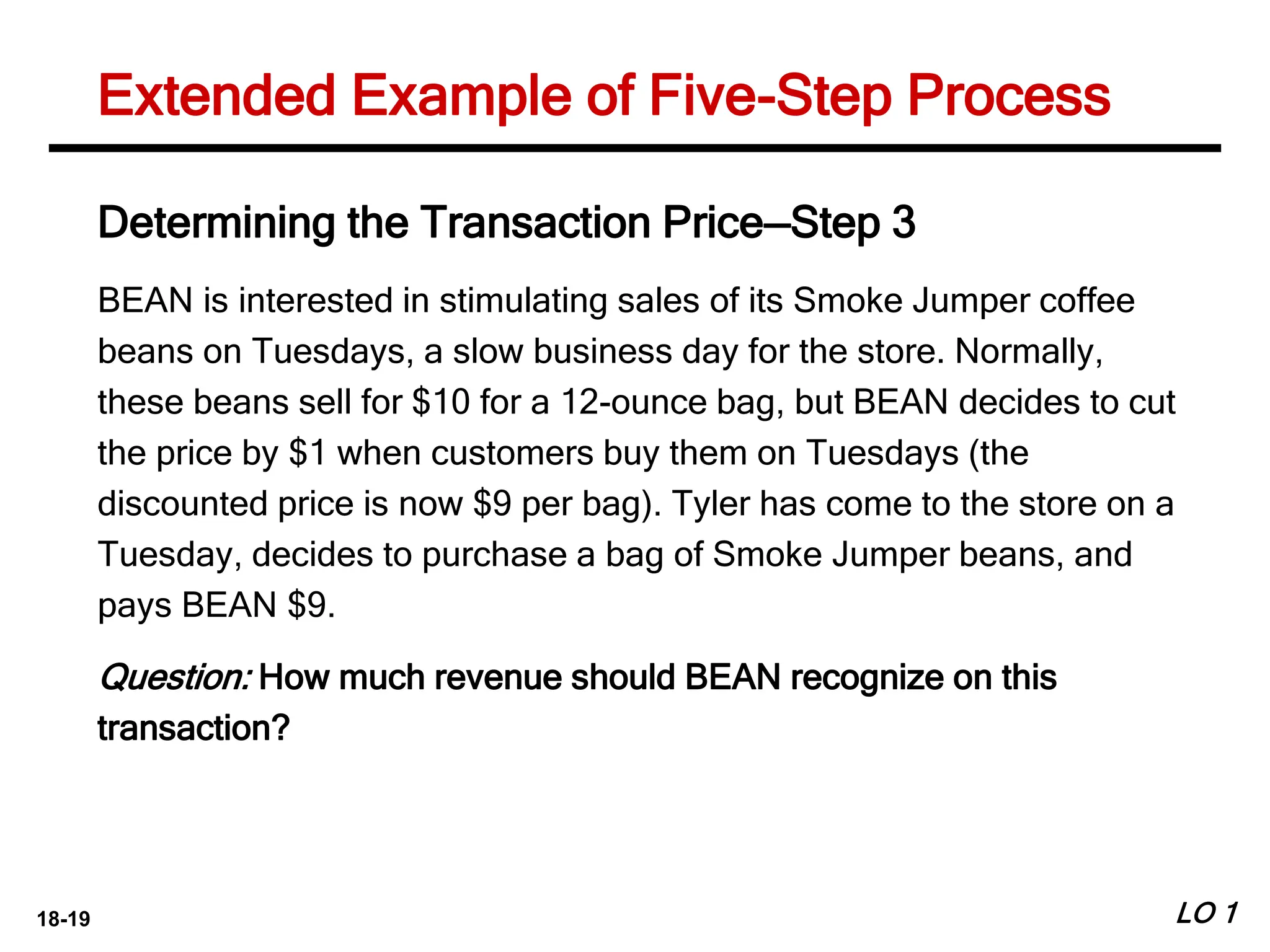 18-19 LO 1
Extended Example of Five-Step Process
Determining the Transaction Price—Step 3
BEAN is interested in stimulating sales of its Smoke Jumper coffee
beans on Tuesdays, a slow business day for the store. Normally,
these beans sell for $10 for a 12-ounce bag, but BEAN decides to cut
the price by $1 when customers buy them on Tuesdays (the
discounted price is now $9 per bag). Tyler has come to the store on a
Tuesday, decides to purchase a bag of Smoke Jumper beans, and
pays BEAN $9.
Question: How much revenue should BEAN recognize on this
transaction?
 