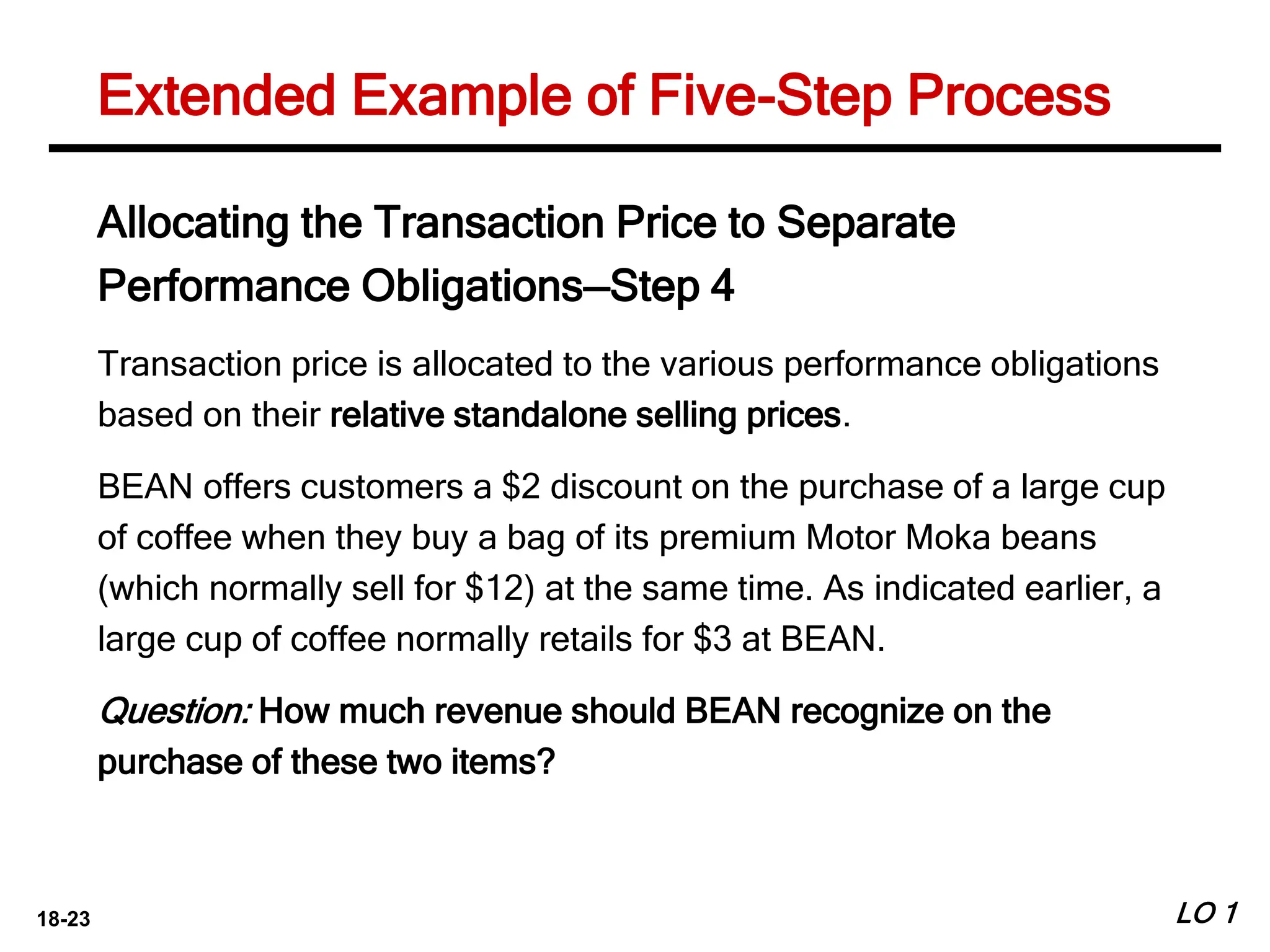 18-23 LO 1
Extended Example of Five-Step Process
Allocating the Transaction Price to Separate
Performance Obligations—Step 4
Transaction price is allocated to the various performance obligations
based on their relative standalone selling prices.
BEAN offers customers a $2 discount on the purchase of a large cup
of coffee when they buy a bag of its premium Motor Moka beans
(which normally sell for $12) at the same time. As indicated earlier, a
large cup of coffee normally retails for $3 at BEAN.
Question: How much revenue should BEAN recognize on the
purchase of these two items?
 