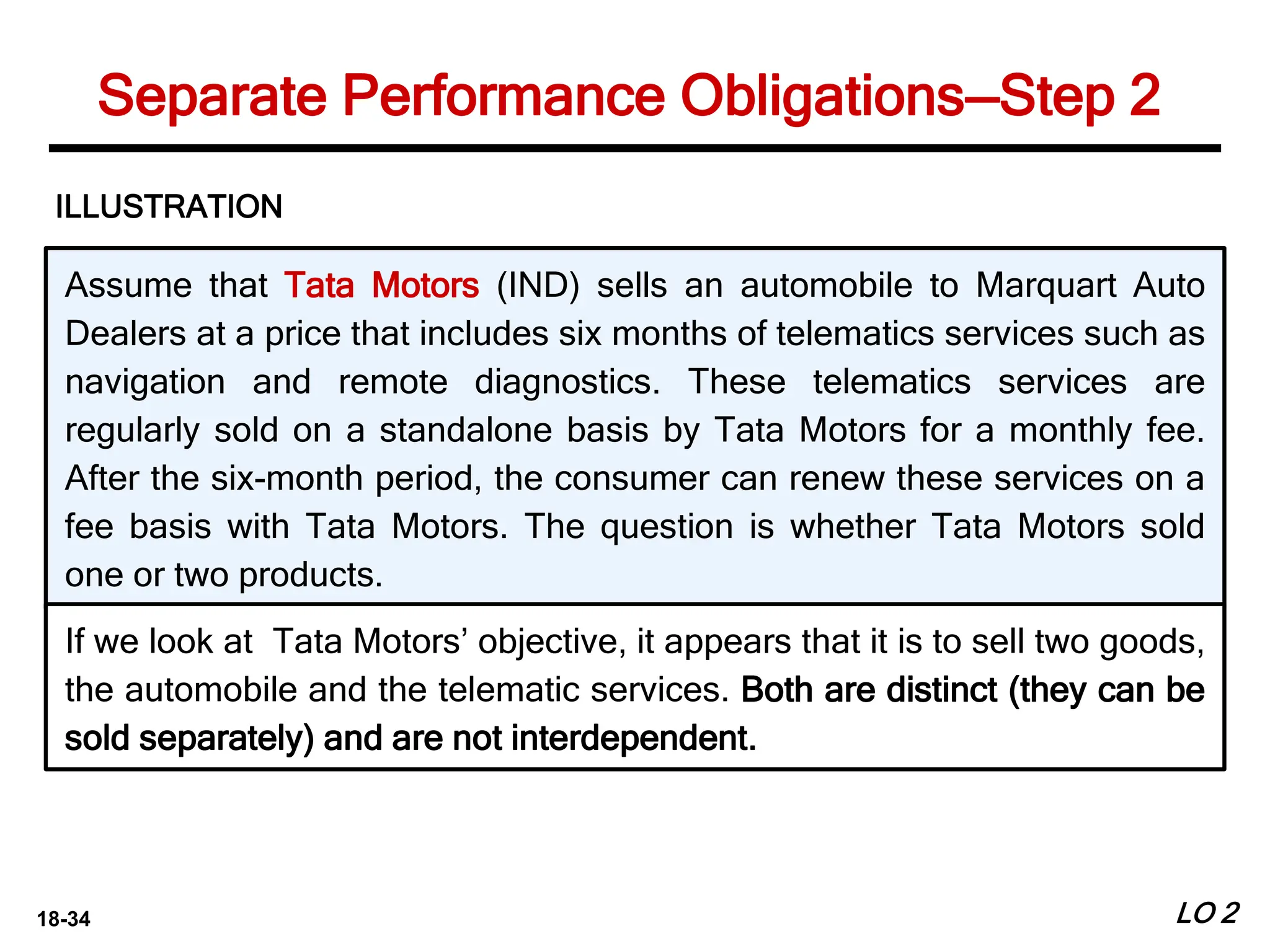 18-34
Assume that Tata Motors (IND) sells an automobile to Marquart Auto
Dealers at a price that includes six months of telematics services such as
navigation and remote diagnostics. These telematics services are
regularly sold on a standalone basis by Tata Motors for a monthly fee.
After the six-month period, the consumer can renew these services on a
fee basis with Tata Motors. The question is whether Tata Motors sold
one or two products.
ILLUSTRATION
If we look at Tata Motors’ objective, it appears that it is to sell two goods,
the automobile and the telematic services. Both are distinct (they can be
sold separately) and are not interdependent.
LO 2
Separate Performance Obligations—Step 2
 