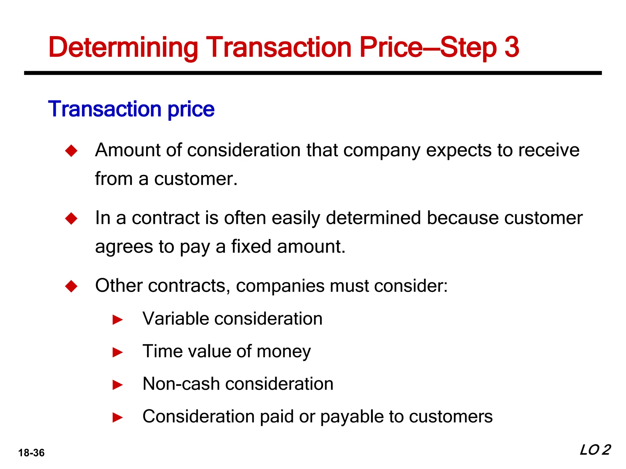 18-36 LO 2
Determining Transaction Price—Step 3
Transaction price
 Amount of consideration that company expects to receive
from a customer.
 In a contract is often easily determined because customer
agrees to pay a fixed amount.
 Other contracts, companies must consider:
► Variable consideration
► Time value of money
► Non-cash consideration
► Consideration paid or payable to customers
 