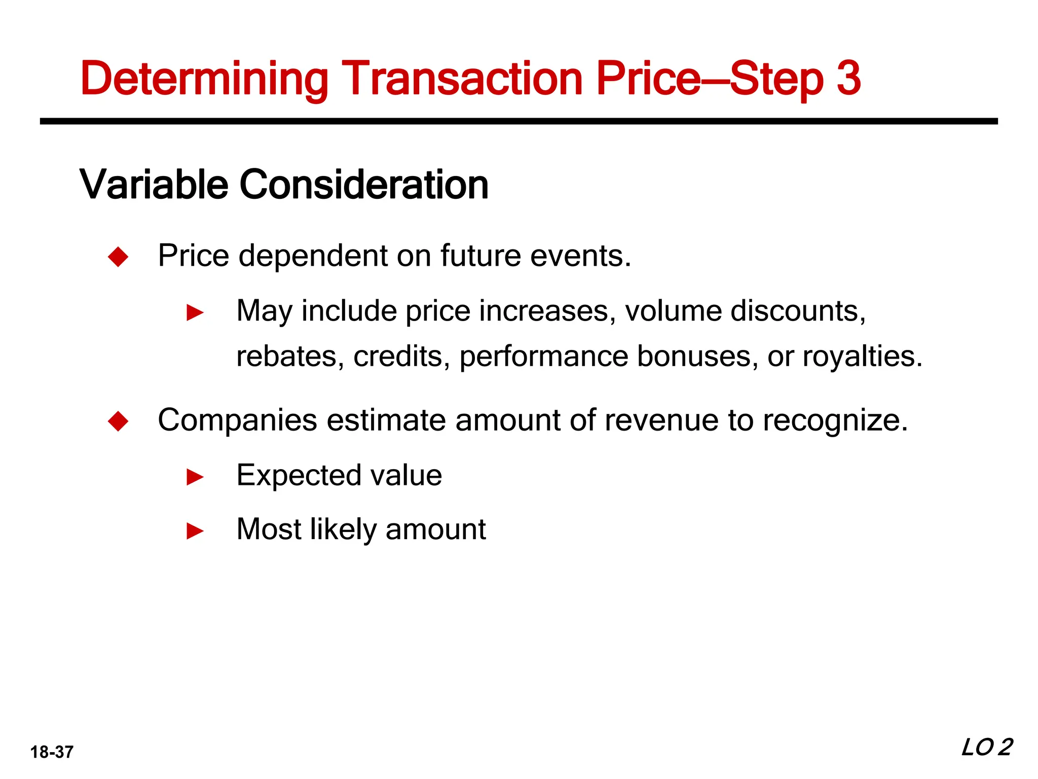 18-37 LO 2
Determining Transaction Price—Step 3
Variable Consideration
 Price dependent on future events.
► May include price increases, volume discounts,
rebates, credits, performance bonuses, or royalties.
 Companies estimate amount of revenue to recognize.
► Expected value
► Most likely amount
 