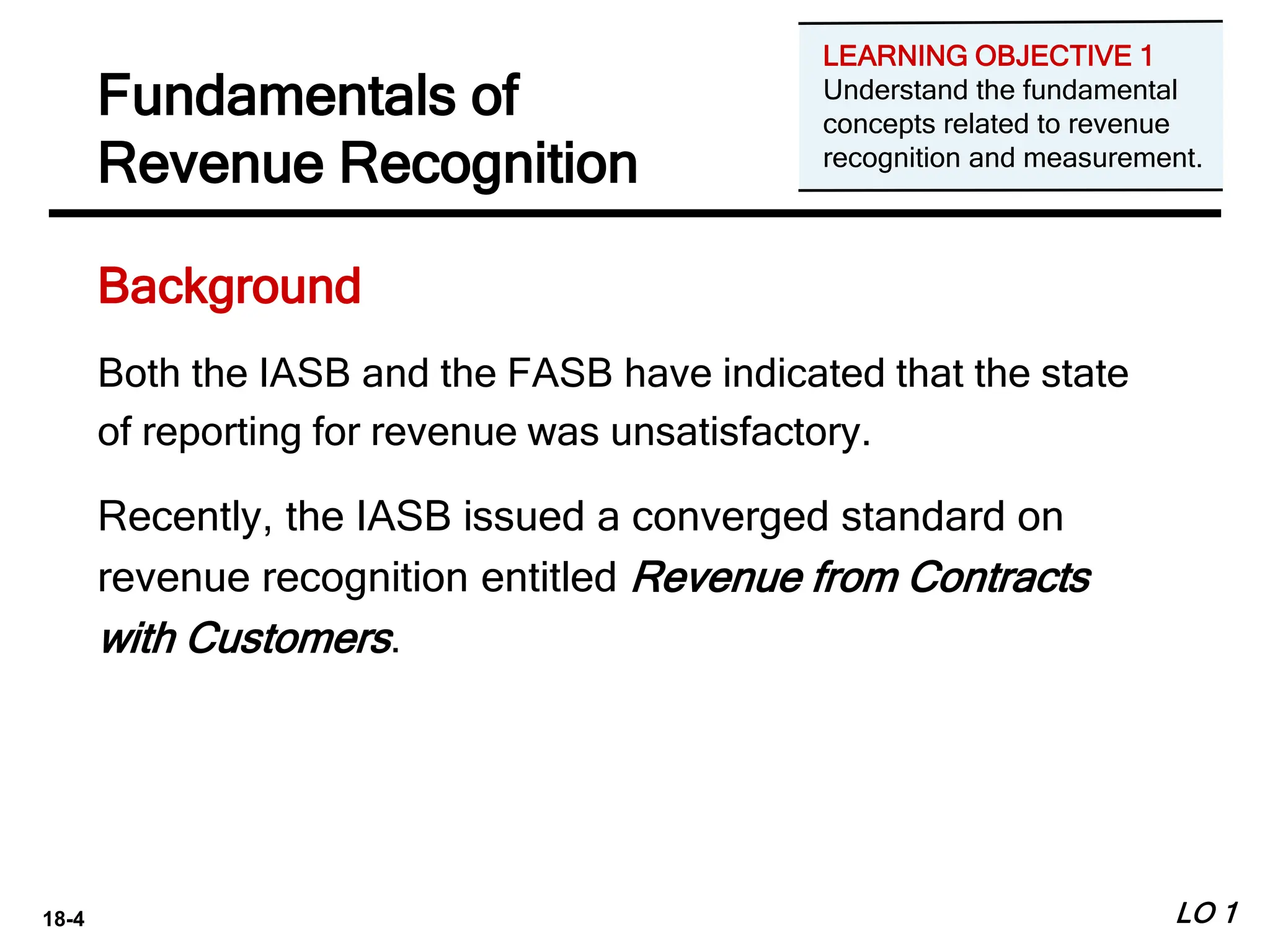 18-4
Fundamentals of
Revenue Recognition
Both the IASB and the FASB have indicated that the state
of reporting for revenue was unsatisfactory.
Recently, the IASB issued a converged standard on
revenue recognition entitled Revenue from Contracts
with Customers.
LO 1
Background
LEARNING OBJECTIVE 1
Understand the fundamental
concepts related to revenue
recognition and measurement.
 