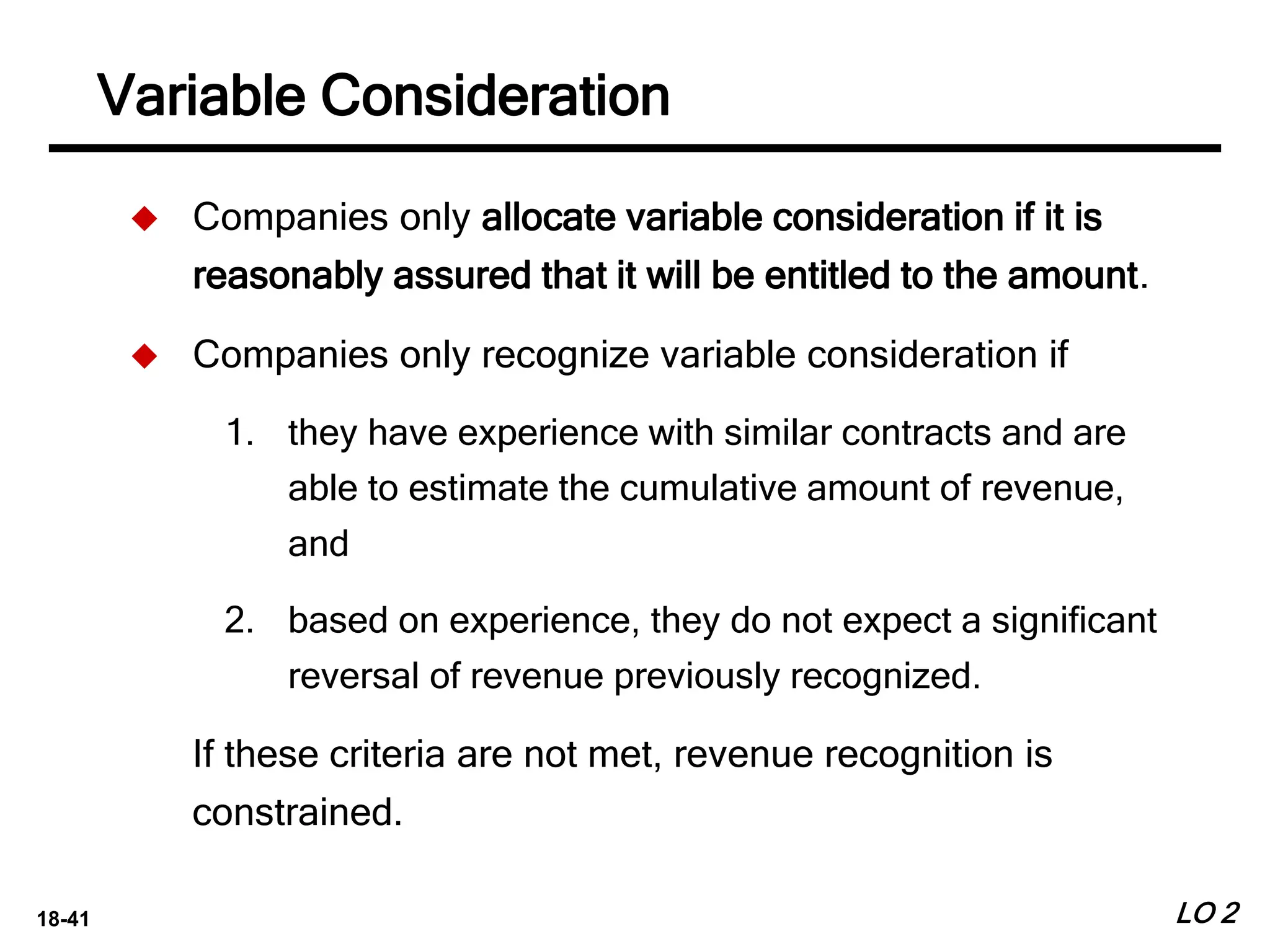 18-41 LO 2
 Companies only allocate variable consideration if it is
reasonably assured that it will be entitled to the amount.
 Companies only recognize variable consideration if
1. they have experience with similar contracts and are
able to estimate the cumulative amount of revenue,
and
2. based on experience, they do not expect a significant
reversal of revenue previously recognized.
If these criteria are not met, revenue recognition is
constrained.
Variable Consideration
 