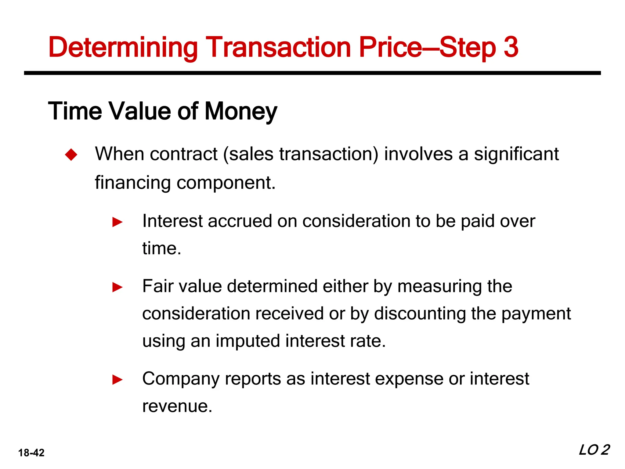 18-42 LO 2
Determining Transaction Price—Step 3
Time Value of Money
 When contract (sales transaction) involves a significant
financing component.
► Interest accrued on consideration to be paid over
time.
► Fair value determined either by measuring the
consideration received or by discounting the payment
using an imputed interest rate.
► Company reports as interest expense or interest
revenue.
 