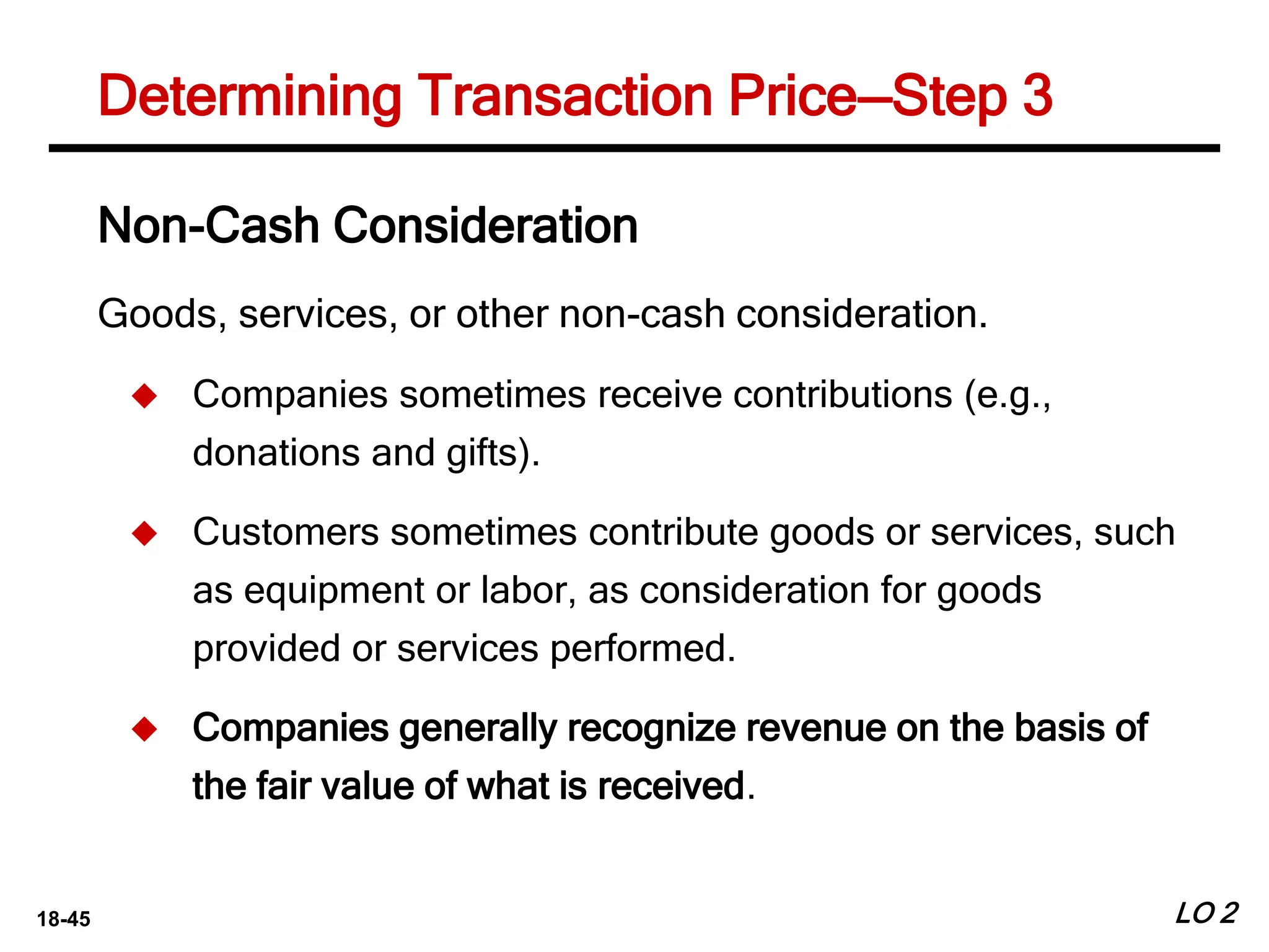 18-45 LO 2
Determining Transaction Price—Step 3
Non-Cash Consideration
Goods, services, or other non-cash consideration.
 Companies sometimes receive contributions (e.g.,
donations and gifts).
 Customers sometimes contribute goods or services, such
as equipment or labor, as consideration for goods
provided or services performed.
 Companies generally recognize revenue on the basis of
the fair value of what is received.
 