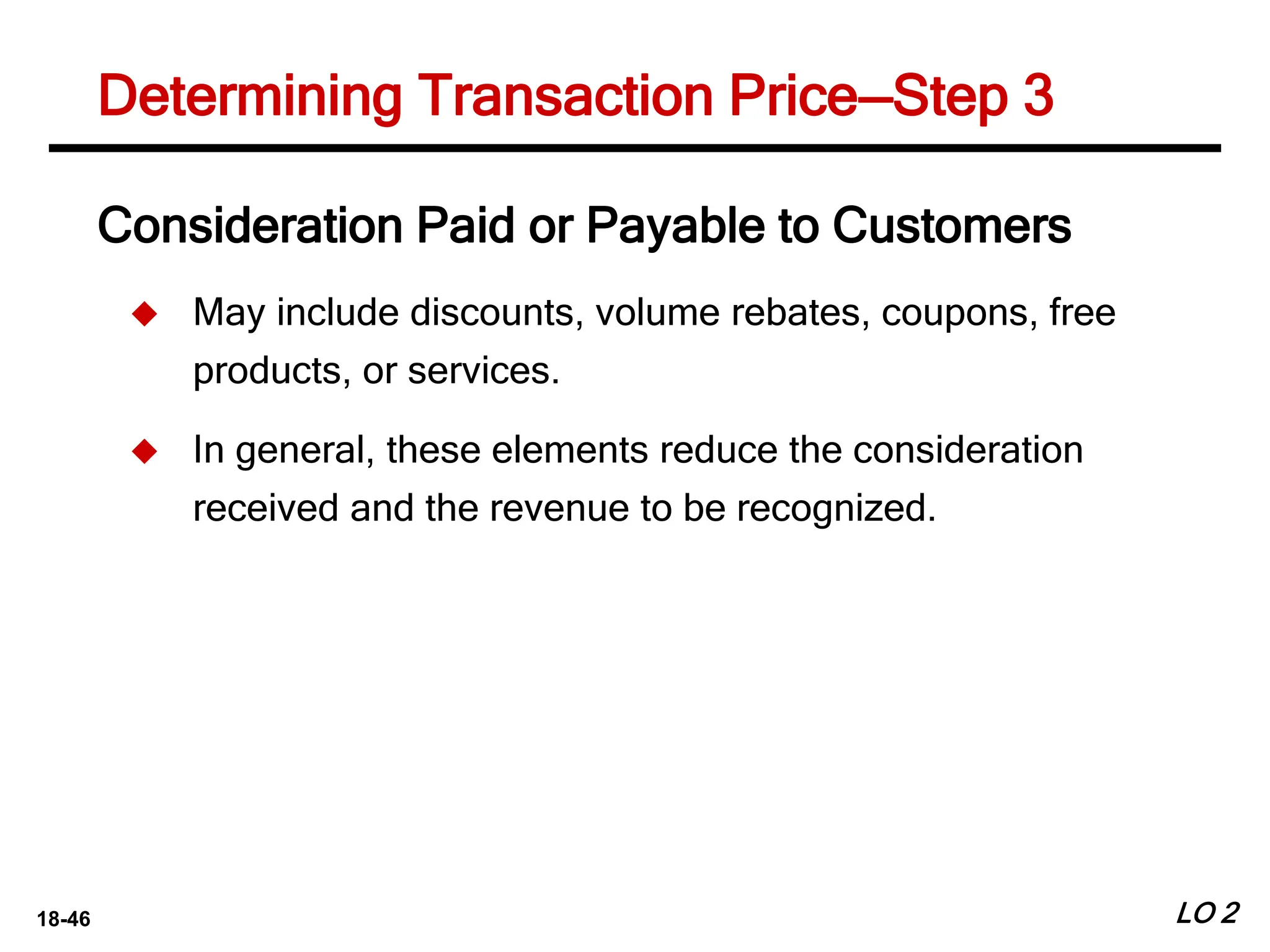 18-46 LO 2
Determining Transaction Price—Step 3
Consideration Paid or Payable to Customers
 May include discounts, volume rebates, coupons, free
products, or services.
 In general, these elements reduce the consideration
received and the revenue to be recognized.
 