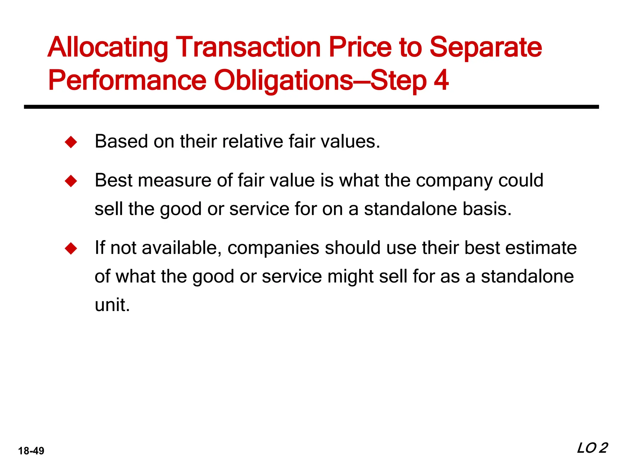 18-49
Allocating Transaction Price to Separate
Performance Obligations—Step 4
LO 2
 Based on their relative fair values.
 Best measure of fair value is what the company could
sell the good or service for on a standalone basis.
 If not available, companies should use their best estimate
of what the good or service might sell for as a standalone
unit.
 