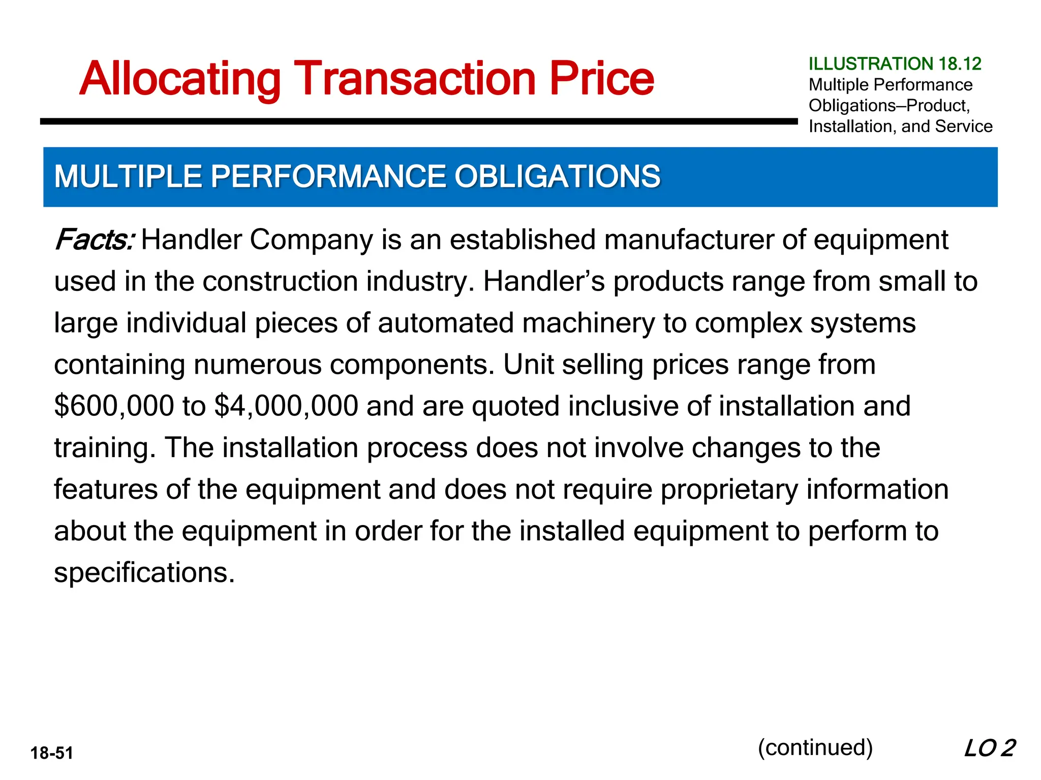 18-51
Facts: Handler Company is an established manufacturer of equipment
used in the construction industry. Handler’s products range from small to
large individual pieces of automated machinery to complex systems
containing numerous components. Unit selling prices range from
$600,000 to $4,000,000 and are quoted inclusive of installation and
training. The installation process does not involve changes to the
features of the equipment and does not require proprietary information
about the equipment in order for the installed equipment to perform to
specifications.
LO 2
Allocating Transaction Price
MULTIPLE PERFORMANCE OBLIGATIONS
ILLUSTRATION 18.12
Multiple Performance
Obligations—Product,
Installation, and Service
(continued)
 