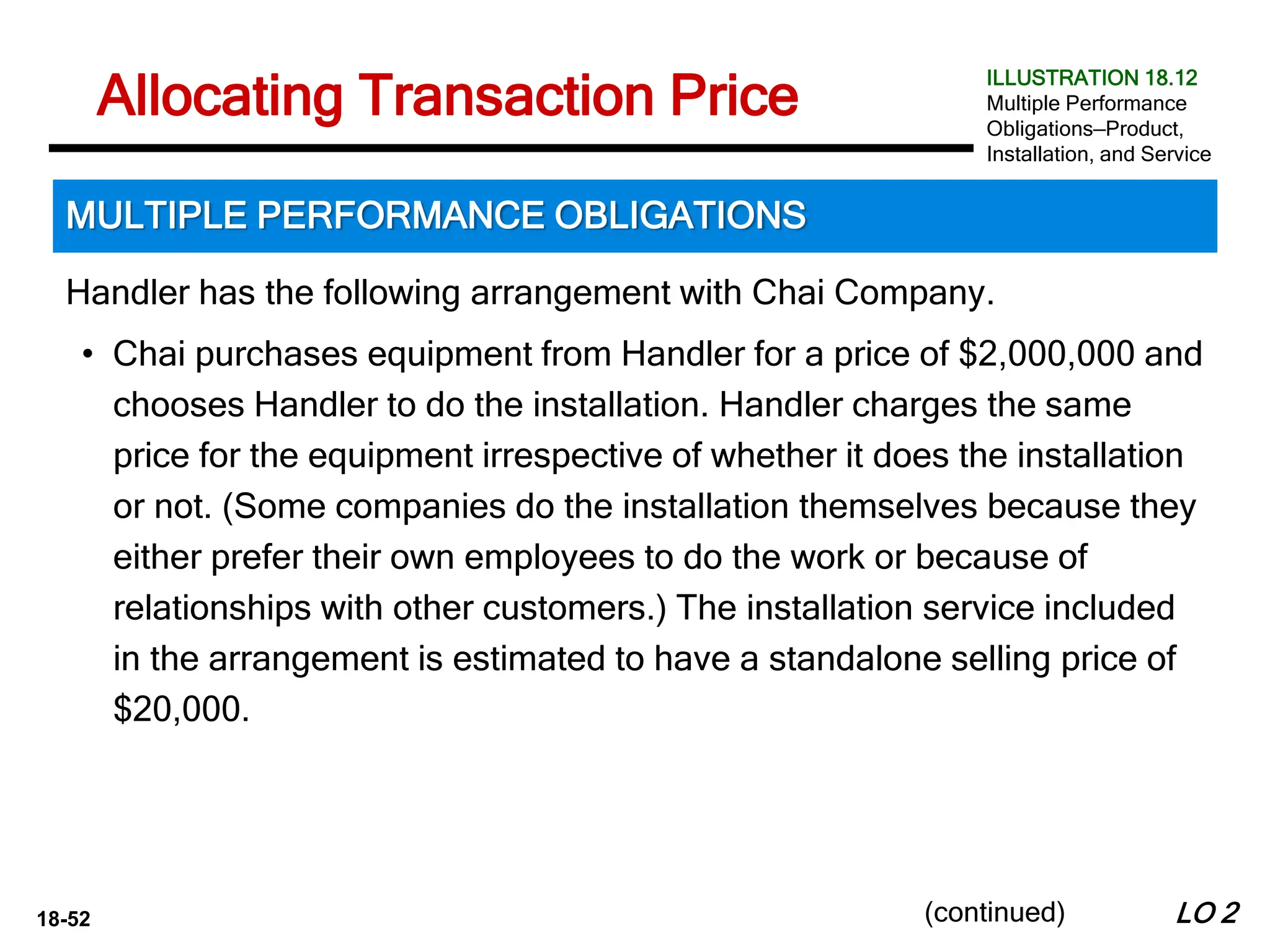 18-52
Handler has the following arrangement with Chai Company.
• Chai purchases equipment from Handler for a price of $2,000,000 and
chooses Handler to do the installation. Handler charges the same
price for the equipment irrespective of whether it does the installation
or not. (Some companies do the installation themselves because they
either prefer their own employees to do the work or because of
relationships with other customers.) The installation service included
in the arrangement is estimated to have a standalone selling price of
$20,000.
LO 2
Allocating Transaction Price
MULTIPLE PERFORMANCE OBLIGATIONS
ILLUSTRATION 18.12
Multiple Performance
Obligations—Product,
Installation, and Service
(continued)
 