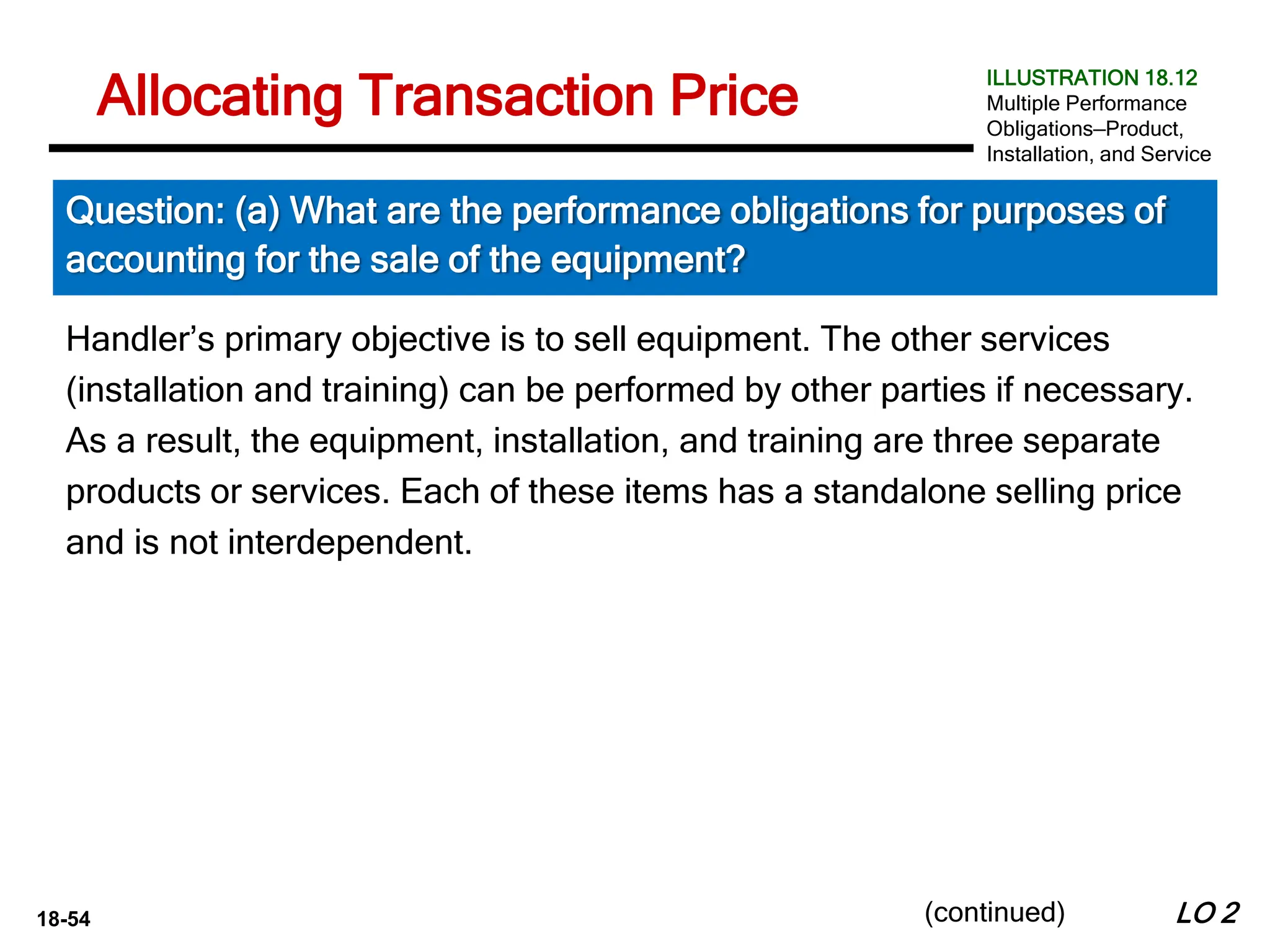 18-54
Handler’s primary objective is to sell equipment. The other services
(installation and training) can be performed by other parties if necessary.
As a result, the equipment, installation, and training are three separate
products or services. Each of these items has a standalone selling price
and is not interdependent.
LO 2
Allocating Transaction Price
Question: (a) What are the performance obligations for purposes of
accounting for the sale of the equipment?
ILLUSTRATION 18.12
Multiple Performance
Obligations—Product,
Installation, and Service
(continued)
 