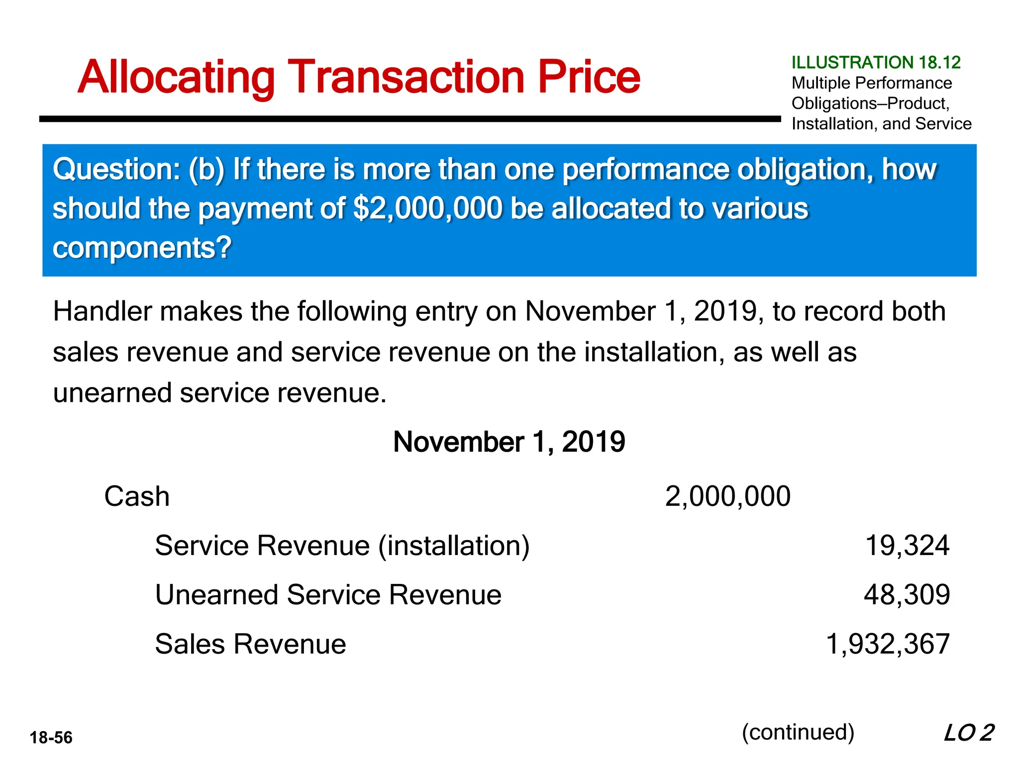 18-56
Handler makes the following entry on November 1, 2019, to record both
sales revenue and service revenue on the installation, as well as
unearned service revenue.
November 1, 2019
LO 2
Allocating Transaction Price
Question: (b) If there is more than one performance obligation, how
should the payment of $2,000,000 be allocated to various
components?
ILLUSTRATION 18.12
Multiple Performance
Obligations—Product,
Installation, and Service
(continued)
Cash 2,000,000
Service Revenue (installation) 19,324
Unearned Service Revenue 48,309
Sales Revenue 1,932,367
 