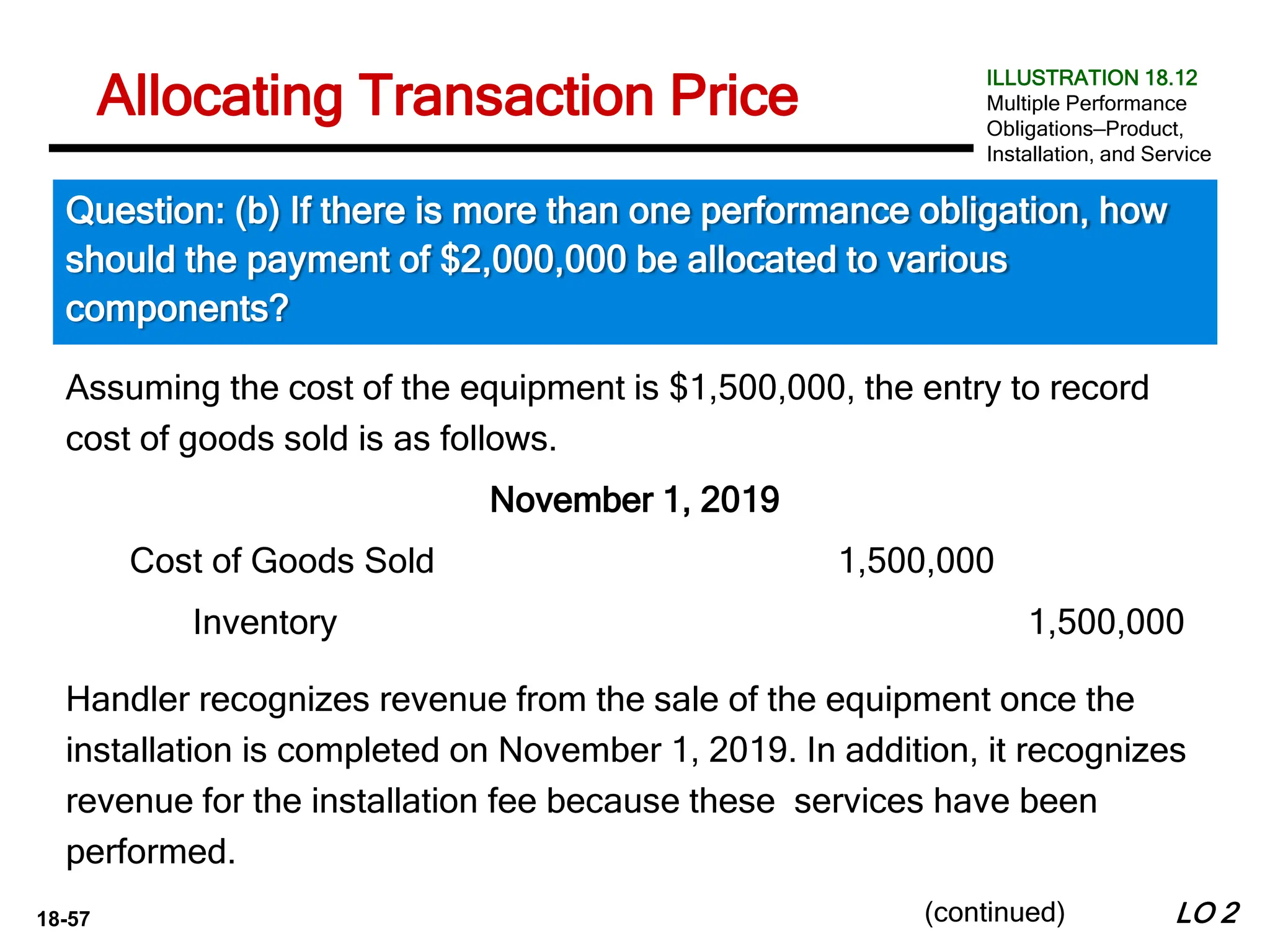18-57
Assuming the cost of the equipment is $1,500,000, the entry to record
cost of goods sold is as follows.
November 1, 2019
LO 2
Allocating Transaction Price
Question: (b) If there is more than one performance obligation, how
should the payment of $2,000,000 be allocated to various
components?
ILLUSTRATION 18.12
Multiple Performance
Obligations—Product,
Installation, and Service
(continued)
Handler recognizes revenue from the sale of the equipment once the
installation is completed on November 1, 2019. In addition, it recognizes
revenue for the installation fee because these services have been
performed.
Cost of Goods Sold 1,500,000
Inventory 1,500,000
 