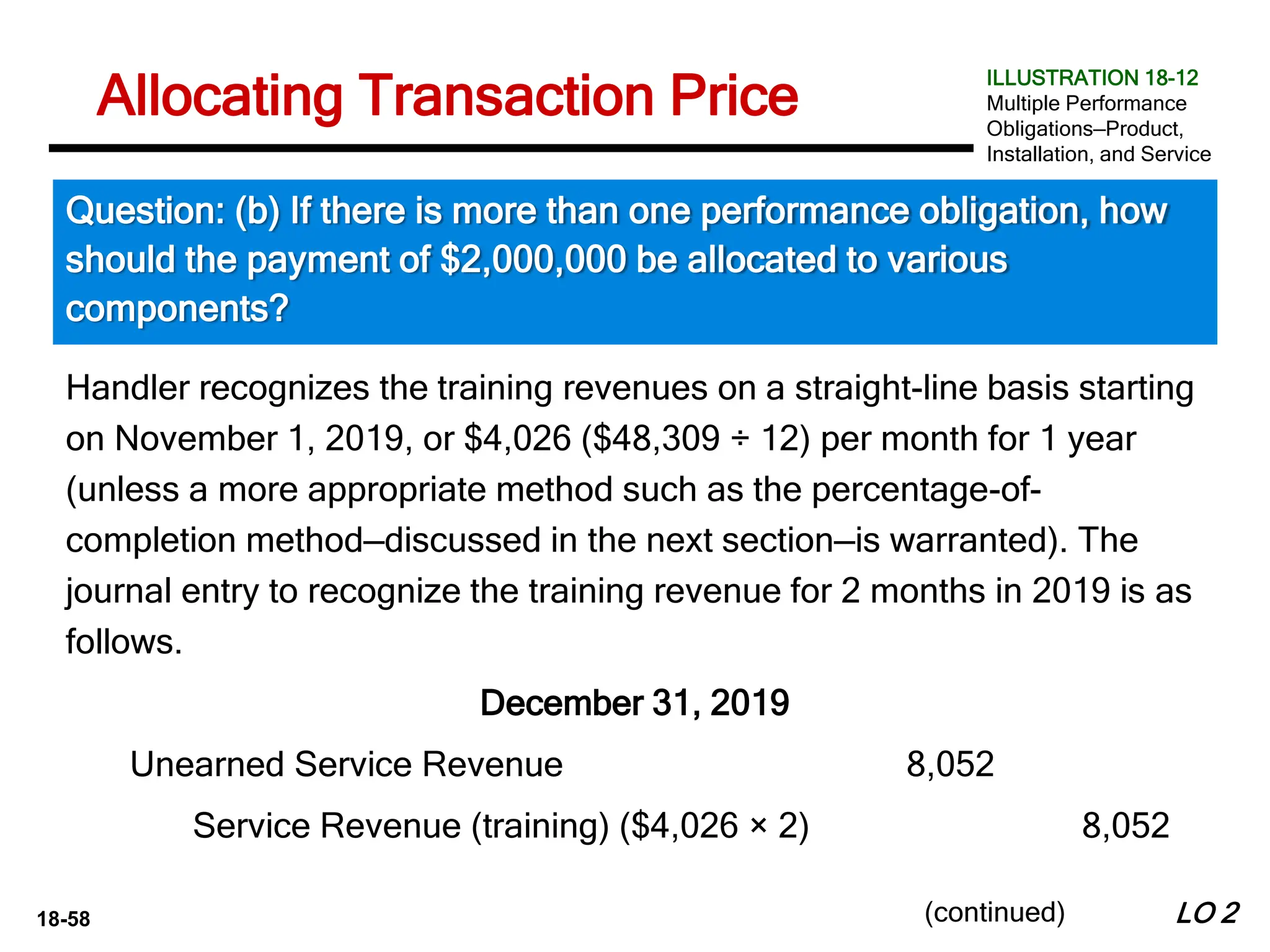 18-58
Handler recognizes the training revenues on a straight-line basis starting
on November 1, 2019, or $4,026 ($48,309 ÷ 12) per month for 1 year
(unless a more appropriate method such as the percentage-of-
completion method—discussed in the next section—is warranted). The
journal entry to recognize the training revenue for 2 months in 2019 is as
follows.
December 31, 2019
LO 2
Allocating Transaction Price
Question: (b) If there is more than one performance obligation, how
should the payment of $2,000,000 be allocated to various
components?
ILLUSTRATION 18-12
Multiple Performance
Obligations—Product,
Installation, and Service
(continued)
Unearned Service Revenue 8,052
Service Revenue (training) ($4,026 × 2) 8,052
 