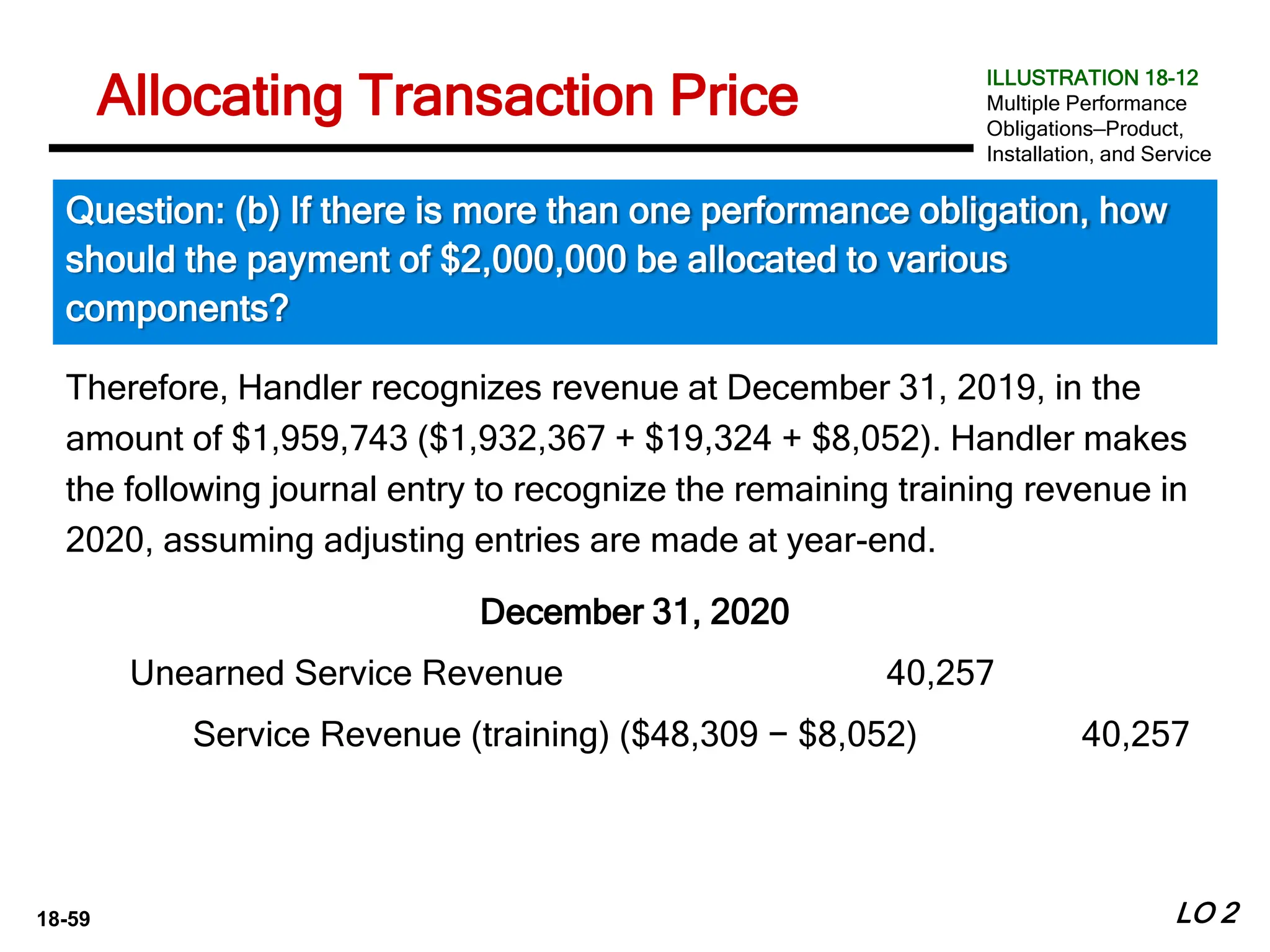 18-59
Therefore, Handler recognizes revenue at December 31, 2019, in the
amount of $1,959,743 ($1,932,367 + $19,324 + $8,052). Handler makes
the following journal entry to recognize the remaining training revenue in
2020, assuming adjusting entries are made at year-end.
December 31, 2020
LO 2
Allocating Transaction Price
Question: (b) If there is more than one performance obligation, how
should the payment of $2,000,000 be allocated to various
components?
ILLUSTRATION 18-12
Multiple Performance
Obligations—Product,
Installation, and Service
Unearned Service Revenue 40,257
Service Revenue (training) ($48,309 − $8,052) 40,257
 