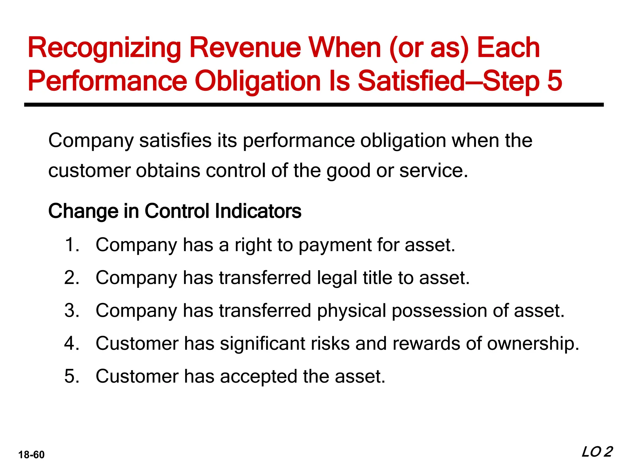 18-60 LO 2
Recognizing Revenue When (or as) Each
Performance Obligation Is Satisfied—Step 5
Company satisfies its performance obligation when the
customer obtains control of the good or service.
Change in Control Indicators
1. Company has a right to payment for asset.
2. Company has transferred legal title to asset.
3. Company has transferred physical possession of asset.
4. Customer has significant risks and rewards of ownership.
5. Customer has accepted the asset.
 