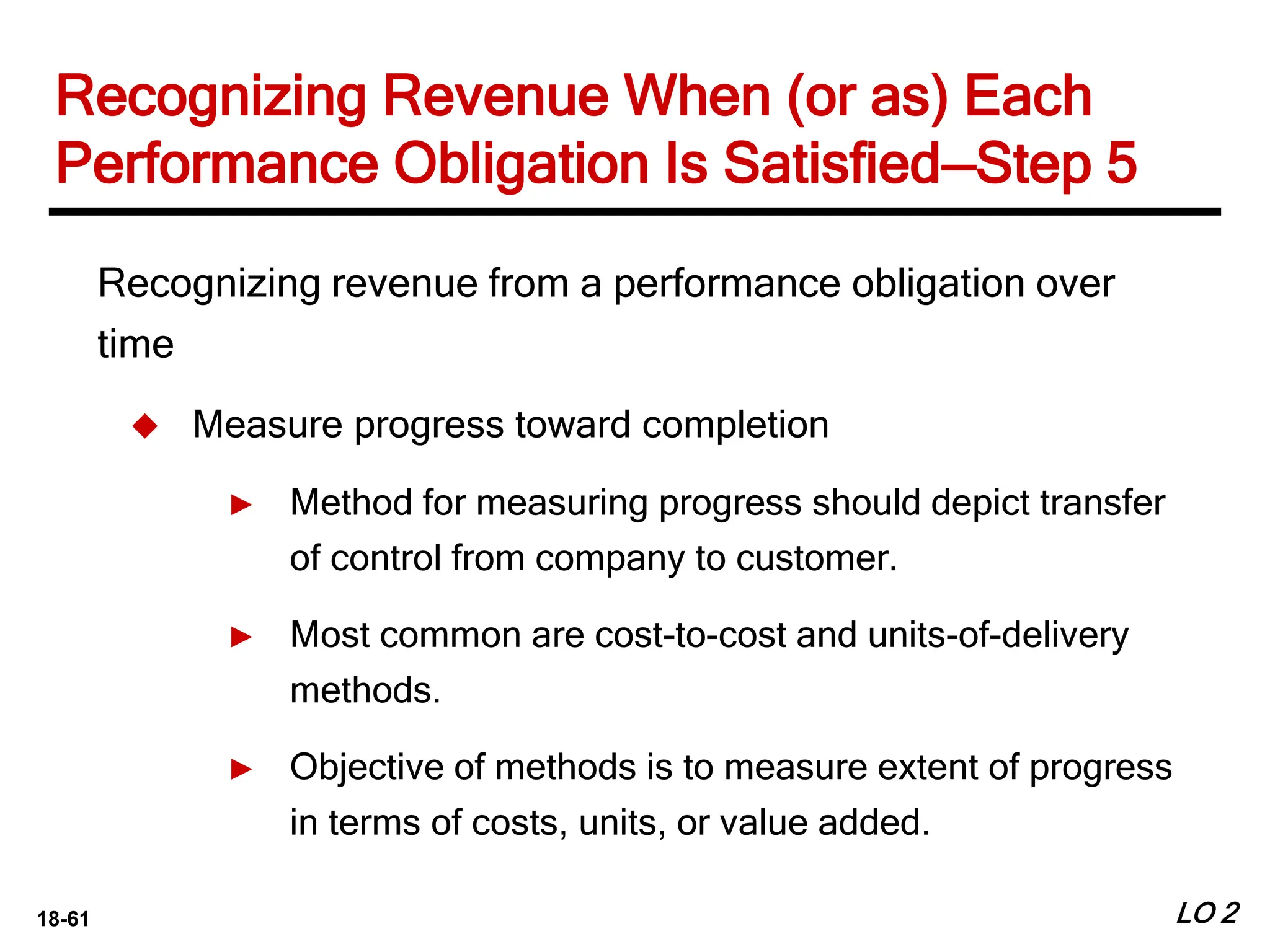 18-61 LO 2
Recognizing revenue from a performance obligation over
time
 Measure progress toward completion
► Method for measuring progress should depict transfer
of control from company to customer.
► Most common are cost-to-cost and units-of-delivery
methods.
► Objective of methods is to measure extent of progress
in terms of costs, units, or value added.
Recognizing Revenue When (or as) Each
Performance Obligation Is Satisfied—Step 5
 