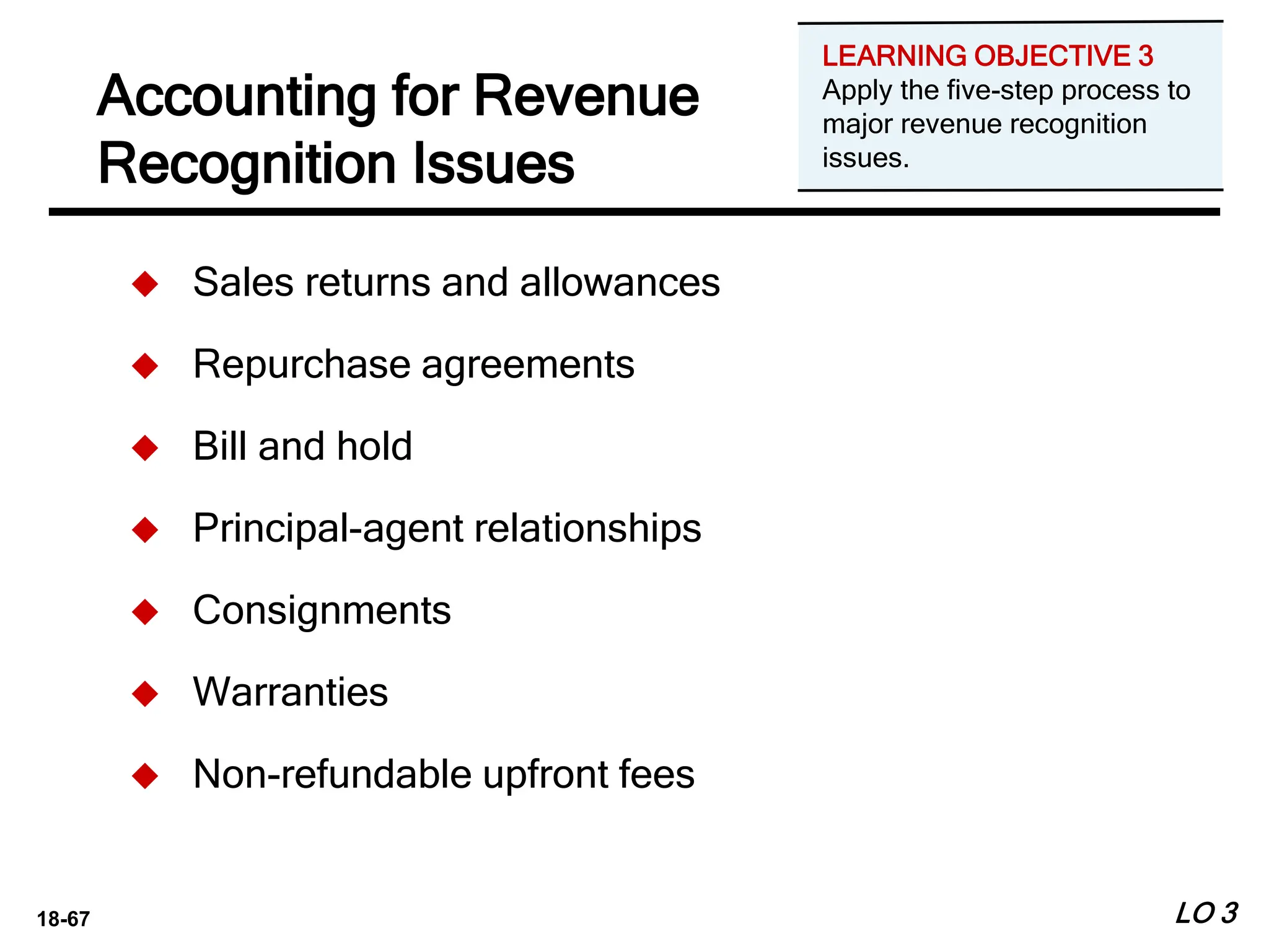 18-67
Accounting for Revenue
Recognition Issues
LO 3
 Sales returns and allowances
 Repurchase agreements
 Bill and hold
 Principal-agent relationships
 Consignments
 Warranties
 Non-refundable upfront fees
LEARNING OBJECTIVE 3
Apply the five-step process to
major revenue recognition
issues.
 