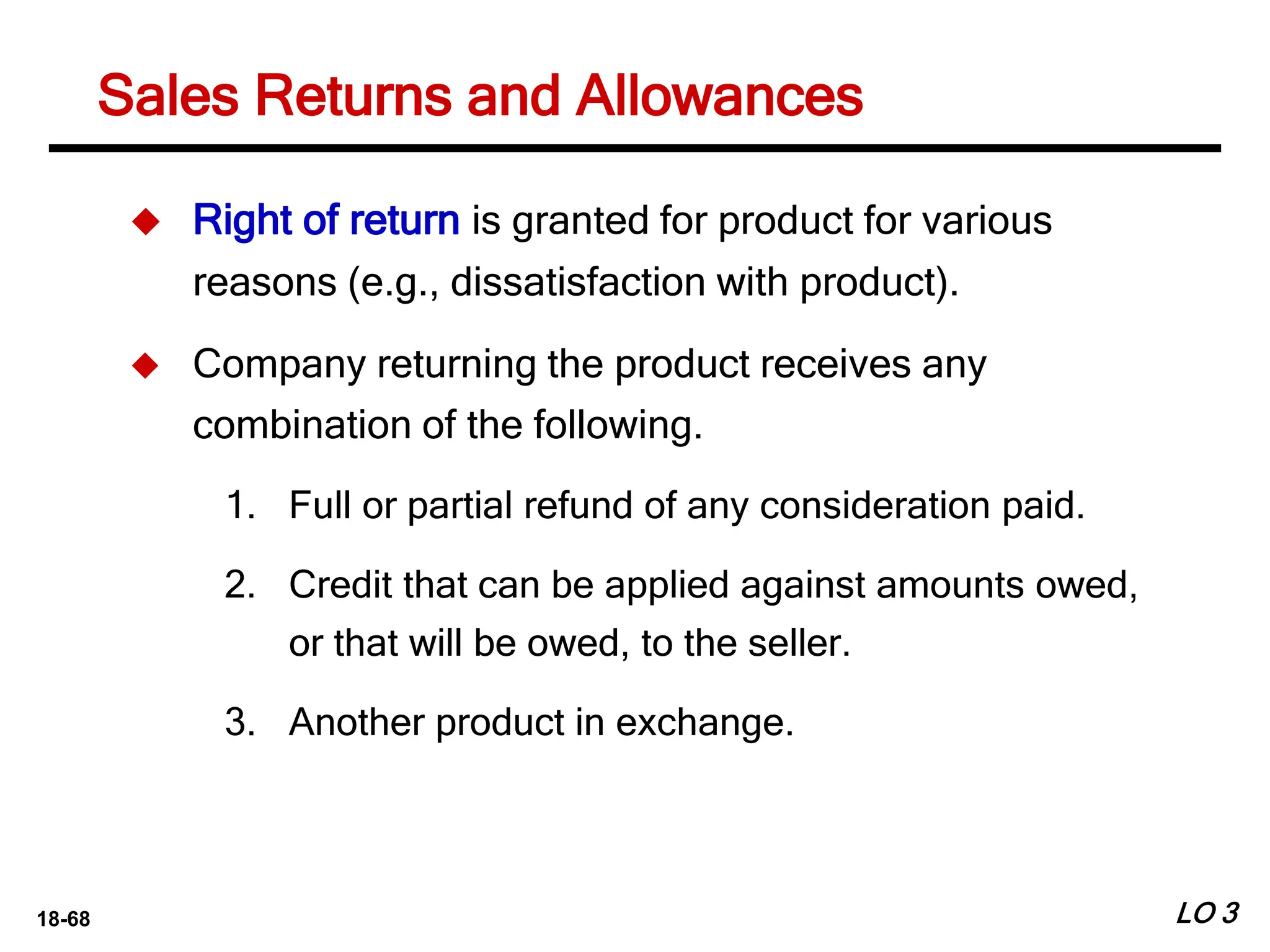 18-68
Sales Returns and Allowances
LO 3
 Right of return is granted for product for various
reasons (e.g., dissatisfaction with product).
 Company returning the product receives any
combination of the following.
1. Full or partial refund of any consideration paid.
2. Credit that can be applied against amounts owed,
or that will be owed, to the seller.
3. Another product in exchange.
 