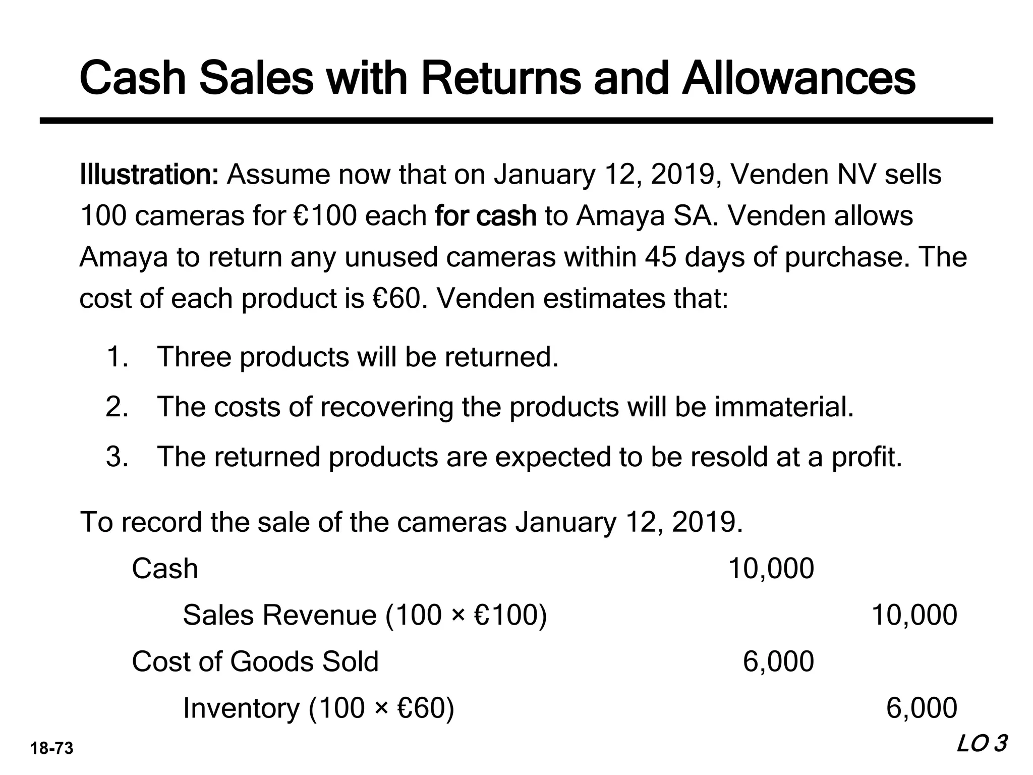 18-73
Illustration: Assume now that on January 12, 2019, Venden NV sells
100 cameras for €100 each for cash to Amaya SA. Venden allows
Amaya to return any unused cameras within 45 days of purchase. The
cost of each product is €60. Venden estimates that:
1. Three products will be returned.
2. The costs of recovering the products will be immaterial.
3. The returned products are expected to be resold at a profit.
LO 3
Cash Sales with Returns and Allowances
To record the sale of the cameras January 12, 2019.
Cash 10,000
Sales Revenue (100 × €100) 10,000
Cost of Goods Sold 6,000
Inventory (100 × €60) 6,000
 
