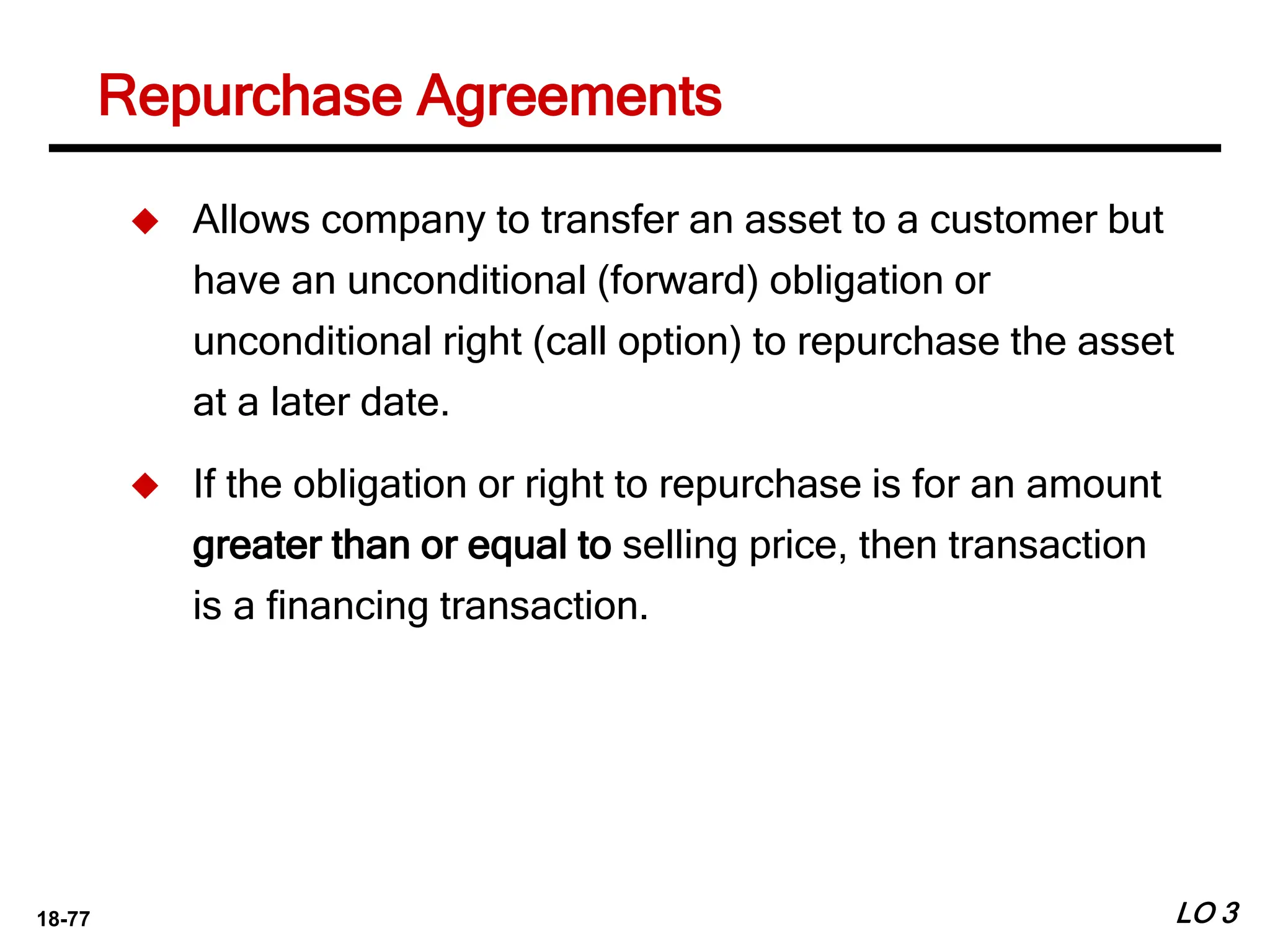 18-77
Repurchase Agreements
LO 3
 Allows company to transfer an asset to a customer but
have an unconditional (forward) obligation or
unconditional right (call option) to repurchase the asset
at a later date.
 If the obligation or right to repurchase is for an amount
greater than or equal to selling price, then transaction
is a financing transaction.
 