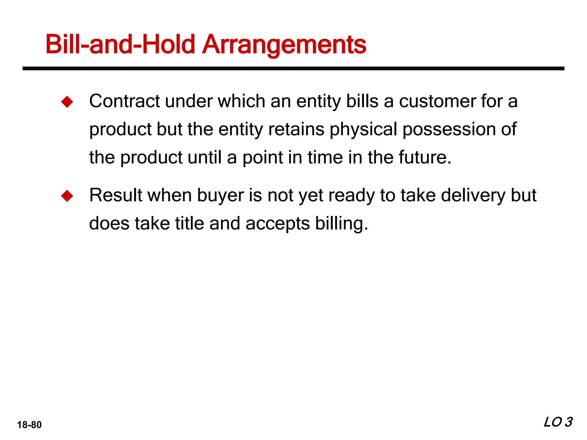18-80
Bill-and-Hold Arrangements
LO 3
 Contract under which an entity bills a customer for a
product but the entity retains physical possession of
the product until a point in time in the future.
 Result when buyer is not yet ready to take delivery but
does take title and accepts billing.
 