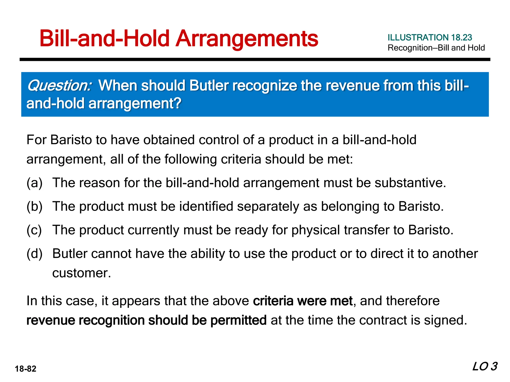 18-82 LO 3
Question: When should Butler recognize the revenue from this bill-
and-hold arrangement?
ILLUSTRATION 18.23
Recognition—Bill and Hold
For Baristo to have obtained control of a product in a bill-and-hold
arrangement, all of the following criteria should be met:
(a) The reason for the bill-and-hold arrangement must be substantive.
(b) The product must be identified separately as belonging to Baristo.
(c) The product currently must be ready for physical transfer to Baristo.
(d) Butler cannot have the ability to use the product or to direct it to another
customer.
In this case, it appears that the above criteria were met, and therefore
revenue recognition should be permitted at the time the contract is signed.
Bill-and-Hold Arrangements
 