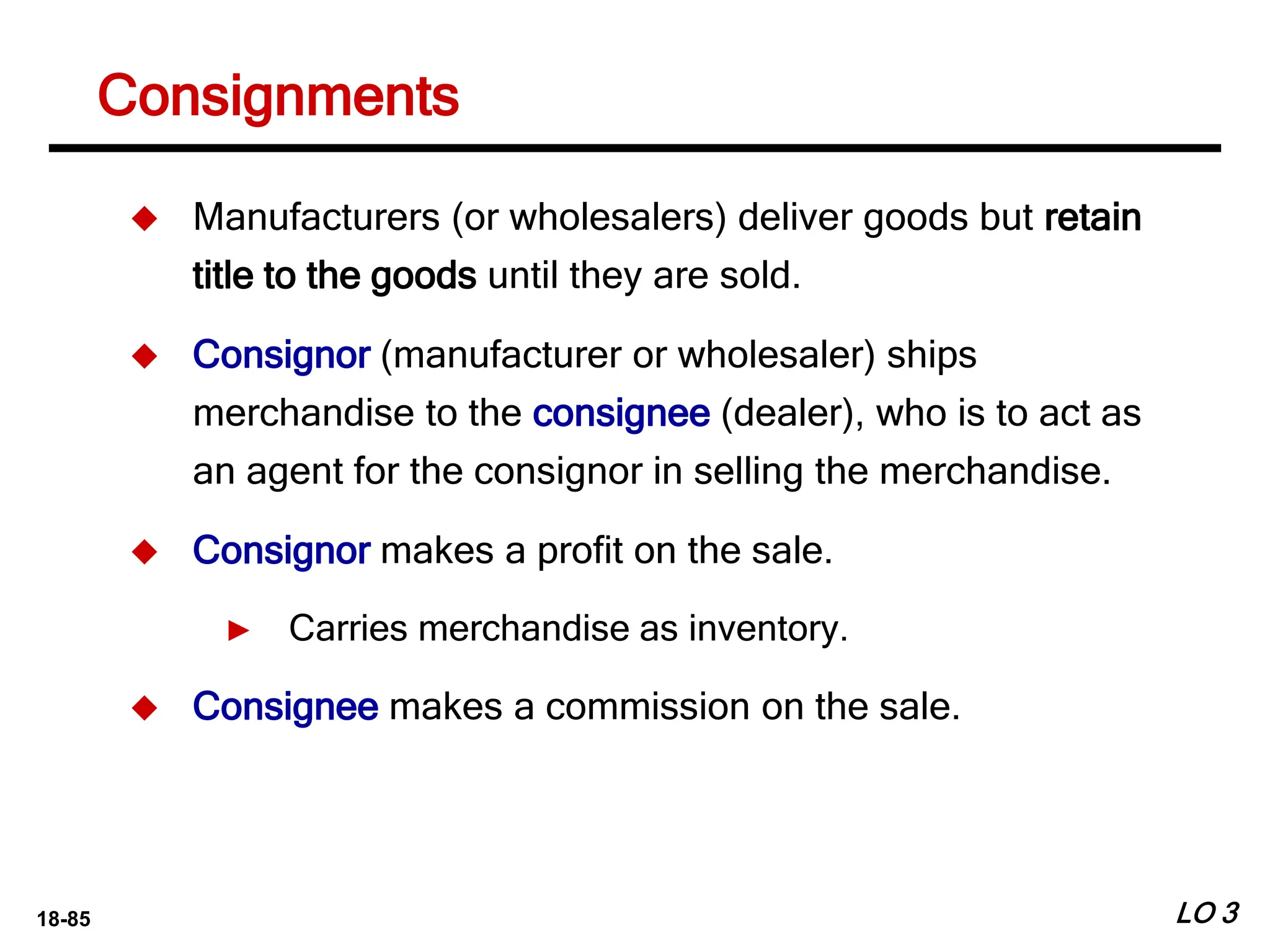18-85
Consignments
LO 3
 Manufacturers (or wholesalers) deliver goods but retain
title to the goods until they are sold.
 Consignor (manufacturer or wholesaler) ships
merchandise to the consignee (dealer), who is to act as
an agent for the consignor in selling the merchandise.
 Consignor makes a profit on the sale.
► Carries merchandise as inventory.
 Consignee makes a commission on the sale.
 