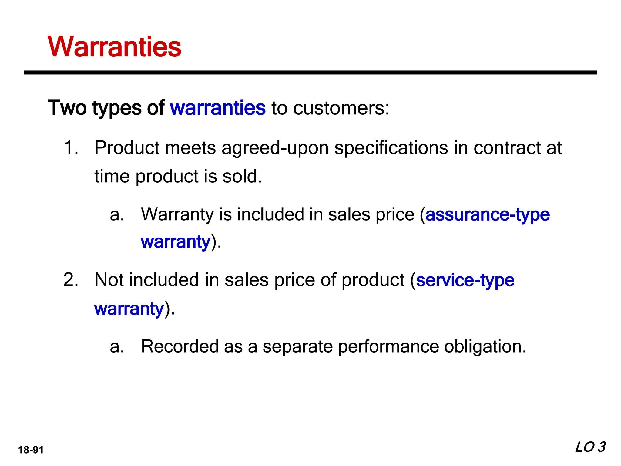 18-91
Warranties
LO 3
Two types of warranties to customers:
1. Product meets agreed-upon specifications in contract at
time product is sold.
a. Warranty is included in sales price (assurance-type
warranty).
2. Not included in sales price of product (service-type
warranty).
a. Recorded as a separate performance obligation.
 