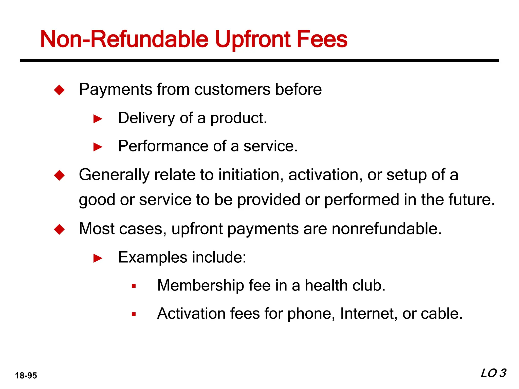 18-95
Non-Refundable Upfront Fees
LO 3
 Payments from customers before
► Delivery of a product.
► Performance of a service.
 Generally relate to initiation, activation, or setup of a
good or service to be provided or performed in the future.
 Most cases, upfront payments are nonrefundable.
► Examples include:
 Membership fee in a health club.
 Activation fees for phone, Internet, or cable.
 