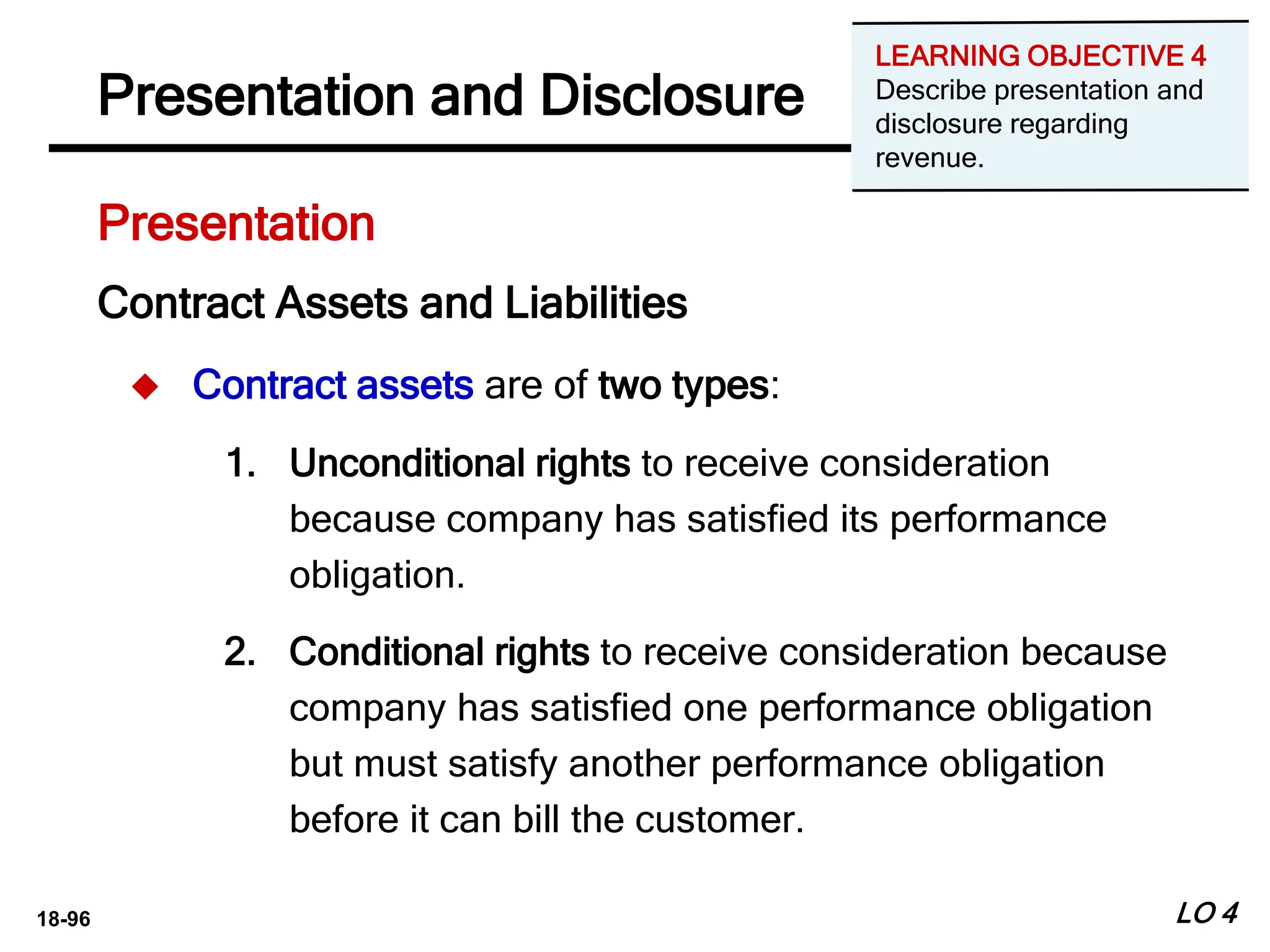 18-96
Presentation
Presentation and Disclosure
LO 4
Contract Assets and Liabilities
 Contract assets are of two types:
1. Unconditional rights to receive consideration
because company has satisfied its performance
obligation.
2. Conditional rights to receive consideration because
company has satisfied one performance obligation
but must satisfy another performance obligation
before it can bill the customer.
LEARNING OBJECTIVE 4
Describe presentation and
disclosure regarding
revenue.
 