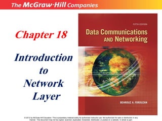 Chapter 18
Introduction
to
Network
Layer
© 2012 by McGraw-Hill Education. This is proprietary material solely for authorized instructor use. Not authorized for sale or distribution in any
manner. This document may not be copied, scanned, duplicated, forwarded, distributed, or posted on a website, in whole or part.
 